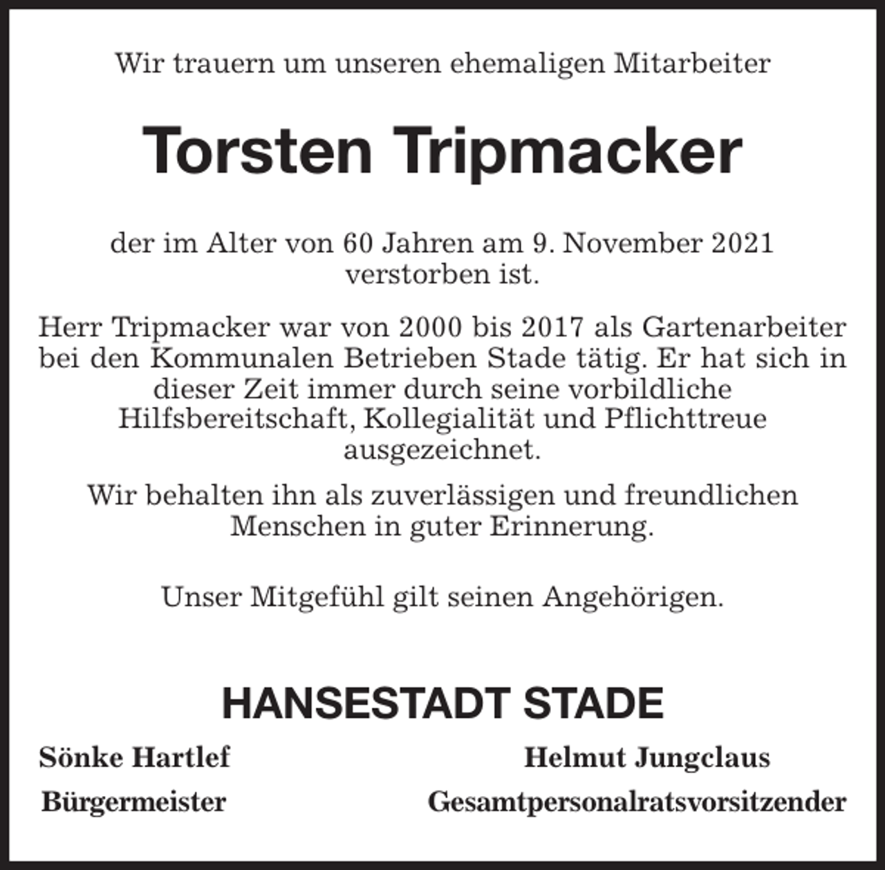 <p>Wir trauern um unseren ehemaligen Mitarbeiter<br />Torsten Tripmacker<br />der im Alter von 60 Jahren am 9. November 2021<br />verstorben ist.<br />Herr Tripmacker war von 2000 bis 2017 als Gartenarbeiter bei den Kommunalen Betrieben Stade tätig. Er hat sich in dieser Zeit immer durch seine vorbildliche<br />Hilfsbereitschaft, Kollegialität und Pflichttreue<br />ausgezeichnet.<br />Wir behalten ihn als zuverlässigen und freundlichen<br />Menschen in guter Erinnerung.<br />Unser Mitgefühl gilt seinen Angehörigen.</p>
<p>HANSESTADT STADE<br />Sönke Hartlef Helmut Jungclaus<br />Bürgermeister Gesamtpersonalratsvorsitzender</p>
