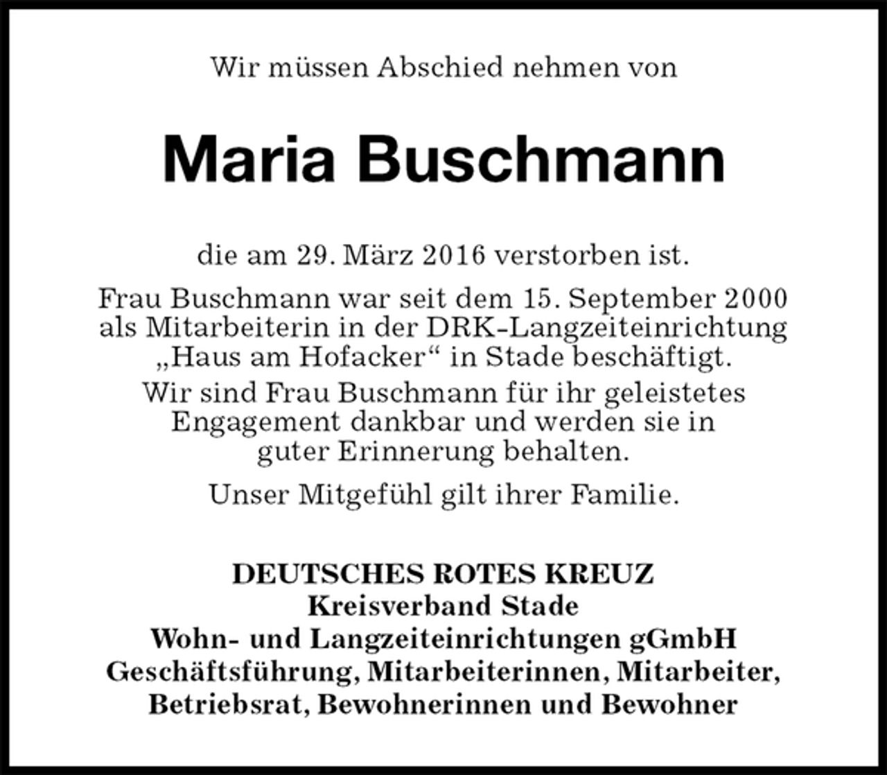 <p>Wir müssen Abschied nehmen von<br />Maria Buschmann<br />die am 29. März 2016 verstorben ist.<br />Frau Buschmann war seit dem 15. September 2000<br />als Mitarbeiterin in der DRK-Langzeiteinrichtung<br />„Haus am Hofacker“ in Stade beschäftigt.<br />Wir sind Frau Buschmann für ihr geleistetes<br />Engagement dankbar und werden sie in<br />guter Erinnerung behalten.<br />Unser Mitgefühl gilt ihrer Familie.<br />DEUTSCHES ROTES KREUZ<br />Kreisverband Stade<br />Wohn- und Langzeiteinrichtungen gGmbH<br />Geschäftsführung, Mitarbeiterinnen, Mitarbeiter,<br />Betriebsrat, Bewohnerinnen und Bewohner</p>