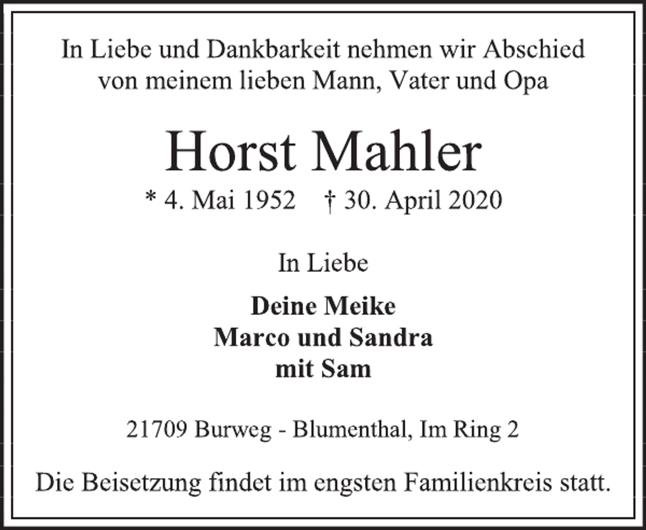 <p>In Liebe und Dankbarkeit nehmen wir Abschied<br />von meinem lieben Mann, Vater und Opa<br />Horst Mahler<br />* 4. Mai 1952 † 30. April 2020<br />In Liebe<br />Deine Meike<br />Marco und Sandra<br />mit Sam<br />21709 Burweg - Blumenthal, Im Ring 2<br />Die Beisetzung findet im engsten Familienkreis statt.</p>