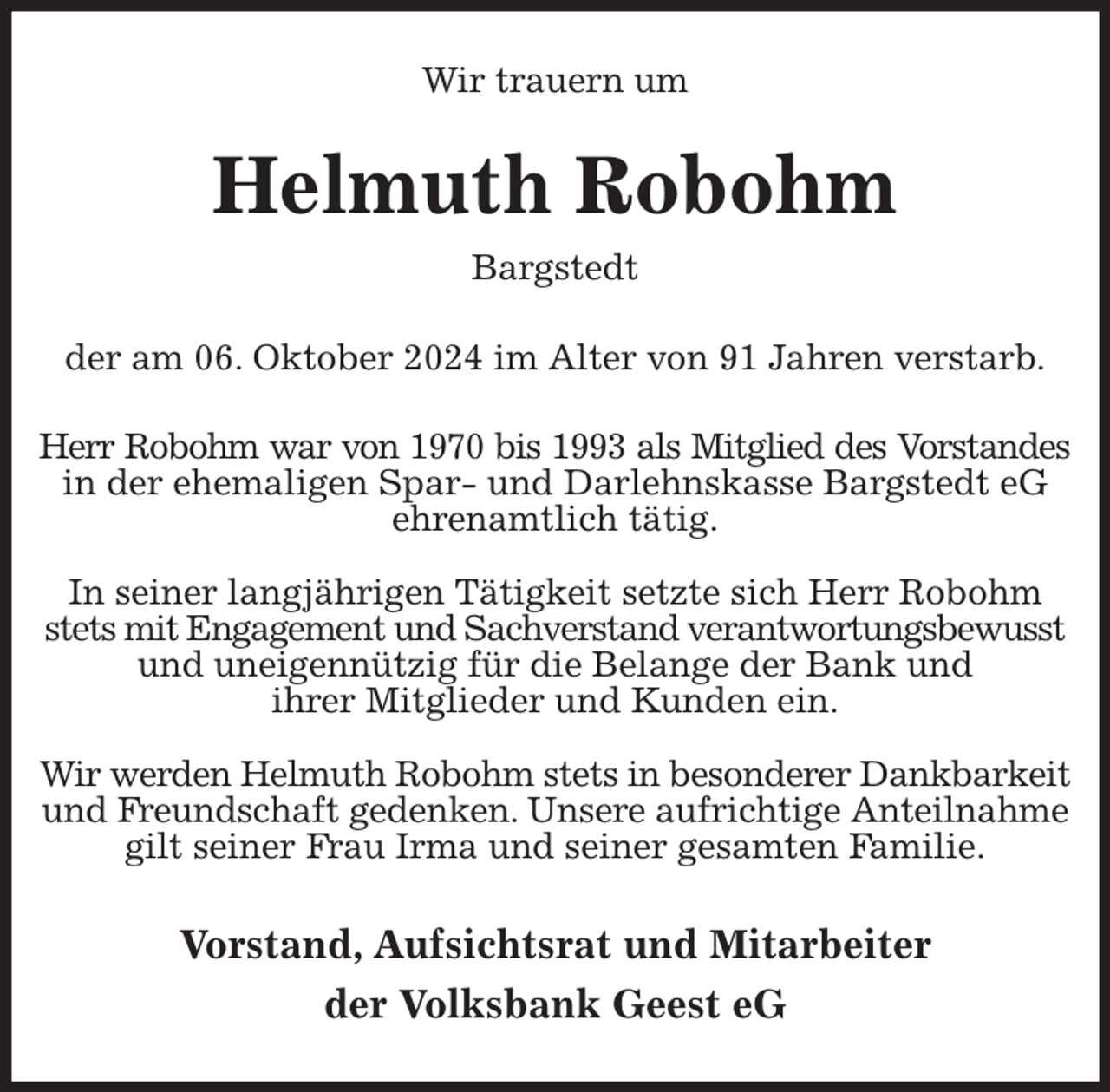 <p>Wir trauern um<br />Helmuth Robohm<br />Bargstedt</p><p>der am 06. Oktober 2024 im Alter von 91 Jahren verstarb.<br />Herr Robohm war von 1970 bis 1993 als Mitglied des Vorstandes<br />in der ehemaligen Spar- und Darlehnskasse Bargstedt eG ehrenamtlich tätig.</p><p>In seiner langjährigen Tätigkeit setzte sich Herr Robohm stets mit Engagement und Sachverstand verantwortungsbewusst und uneigennützig für die Belange der Bank und<br />ihrer Mitglieder und Kunden ein.</p><p>Wir werden Helmuth Robohm stets in besonderer Dankbarkeit und Freundschaft gedenken. Unsere aufrichtige Anteilnahme gilt seiner Frau Irma und seiner gesamten Familie.<br />Vorstand, Aufsichtsrat und Mitarbeiter<br />der Volksbank Geest eG</p>