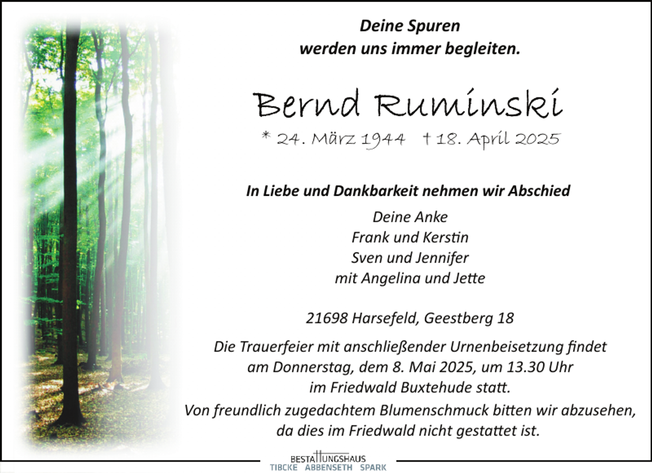 <p>Deine Spuren<br />werden uns immer begleiten.</p><p>* 24. März 1944 † 18. April 2025<br />In Liebe und Dankbarkeit nehmen wir Abschied<br />Deine Anke<br />Frank und Kers�n<br />Sven und Jennifer<br />mit Angelina und Je�e<br />21698 Harsefeld, Geestberg 18<br />Die Trauerfeier mit anschließender Urnenbeisetzung ﬁndet<br />am Donnerstag, dem 8. Mai 2025, um 13.30 Uhr<br />im Friedwald Buxtehude sta�.<br />Von freundlich zugedachtem Blumenschmuck bi�en wir abzusehen,<br />da dies im Friedwald nicht gesta�et ist.</p>