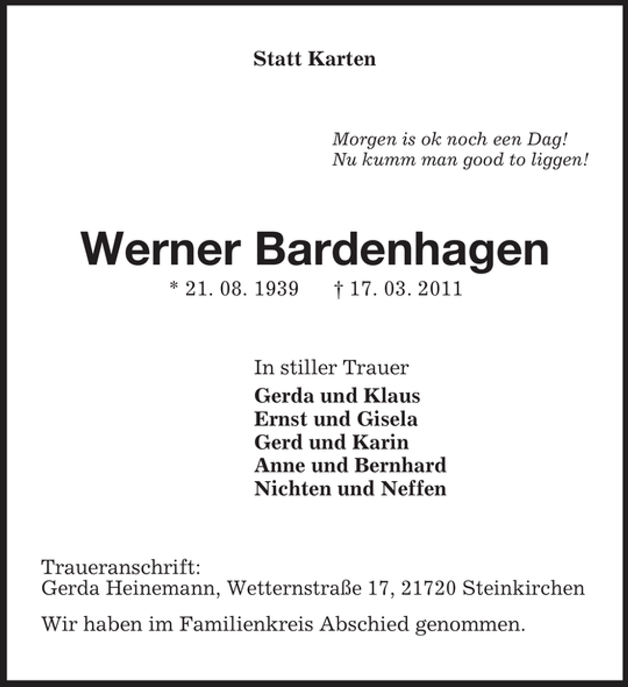 <p>Statt Karten<br />Morgen is ok noch een Dag!<br />Nu kumm man good to liggen!<br />Werner Bardenhagen<br />* 21. 08. 1939 † 17. 03. 2011<br />In stiller Trauer<br />Gerda und Klaus<br />Ernst und Gisela<br />Gerd und Karin<br />Anne und Bernhard<br />Nichten und Neffen<br />Traueranschrift:<br />Gerda Heinemann, Wetternstraße 17, 21720 Steinkirchen<br />Wir haben im Familienkreis Abschied genommen.</p>