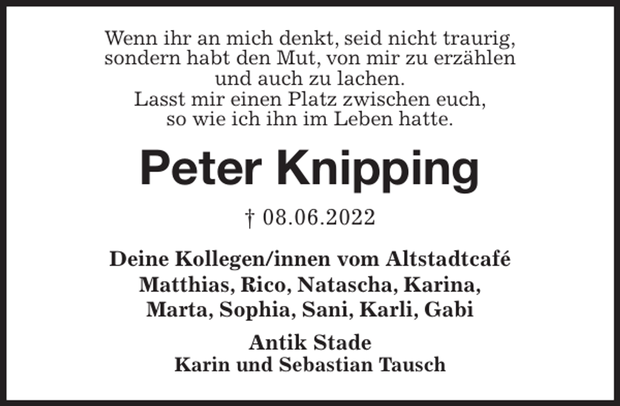 <p>Wenn ihr an mich denkt, seid nicht traurig,<br />sondern habt den Mut, von mir zu erzählen<br />und auch zu lachen.<br />Lasst mir einen Platz zwischen euch,<br />so wie ich ihn im Leben hatte.<br />Peter Knipping<br />† 08.06.2022<br />Deine Kollegen/innen vom Altstadtcafé<br />Matthias, Rico, Natascha, Karina,<br />Marta, Sophia, Sani, Karli, Gabi<br />Antik Stade<br />Karin und Sebastian Tausch</p>