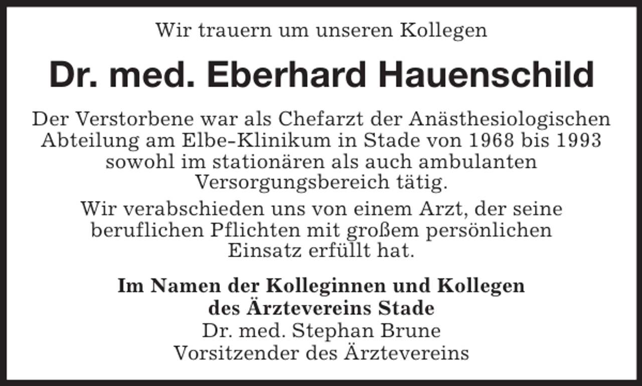 <p>Wir trauern um unseren Kollegen</p><p>Dr. med. Eberhard Hauenschild<br />Der Verstorbene war als Chefarzt der Anästhesiologischen<br />Abteilung am Elbe-Klinikum in Stade von 1968 bis 1993<br />sowohl im stationären als auch ambulanten<br />Versorgungsbereich tätig.<br />Wir verabschieden uns von einem Arzt, der seine<br />beruflichen Pflichten mit großem persönlichen<br />Einsatz erfüllt hat.<br />Im Namen der Kolleginnen und Kollegen<br />des Ärztevereins Stade<br />Dr. med. Stephan Brune<br />Vorsitzender des Ärztevereins</p>
