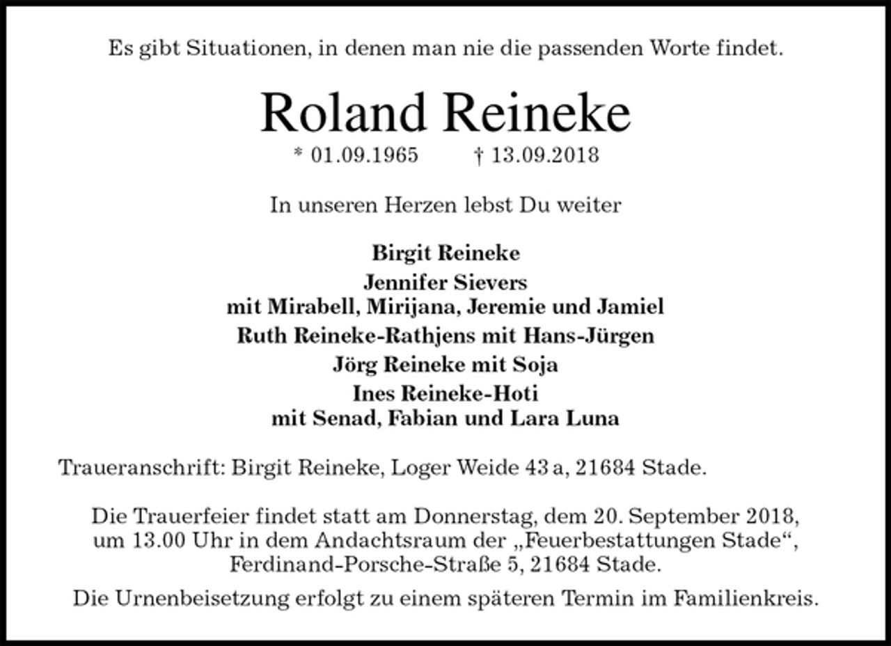 <p>Es gibt Situationen, in denen man nie die passenden Worte findet.<br />Roland Reineke<br />* 01.09.1965 † 13.09.2018<br />In unseren Herzen lebst Du weiter</p><p>Birgit Reineke<br />Jennifer Sievers<br />mit Mirabell, Mirijana, Jeremie und Jamiel<br />Ruth Reineke-Rathjens mit Hans-Jürgen<br />Jörg Reineke mit Soja<br />Ines Reineke-Hoti<br />mit Senad, Fabian und Lara Luna<br />Traueranschrift: Birgit Reineke, Loger Weide 43 a, 21684 Stade.</p><p>Die Trauerfeier findet statt am Donnerstag, dem 20. September 2018,<br />um 13.00 Uhr in dem Andachtsraum der „Feuerbestattungen Stade“,<br />Ferdinand-Porsche-Straße 5, 21684 Stade.<br />Die Urnenbeisetzung erfolgt zu einem späteren Termin im Familienkreis.</p>