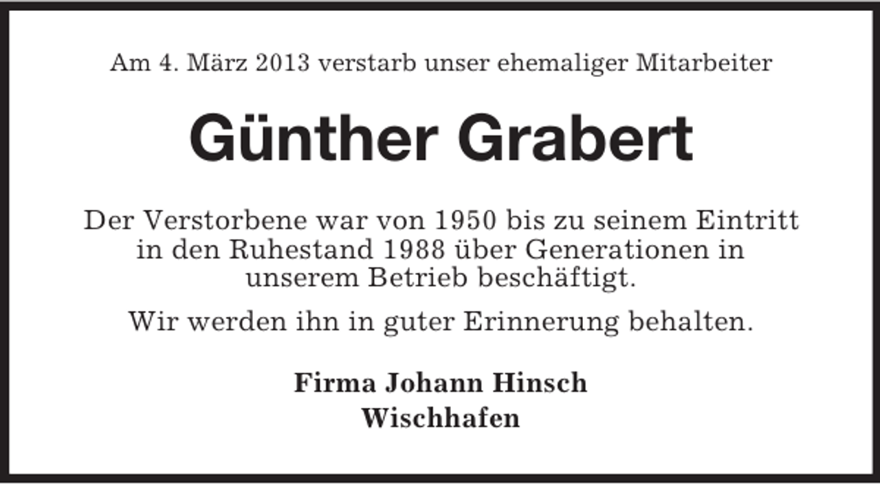 <p>Am 4. März 2013 verstarb unser ehemaliger Mitarbeiter</p><p>Günther Grabert<br />Der Verstorbene war von 1950 bis zu seinem Eintritt<br />in den Ruhestand 1988 über Generationen in<br />unserem Betrieb beschäftigt.<br />Wir werden ihn in guter Erinnerung behalten.<br />Firma Johann Hinsch<br />Wischhafen</p>