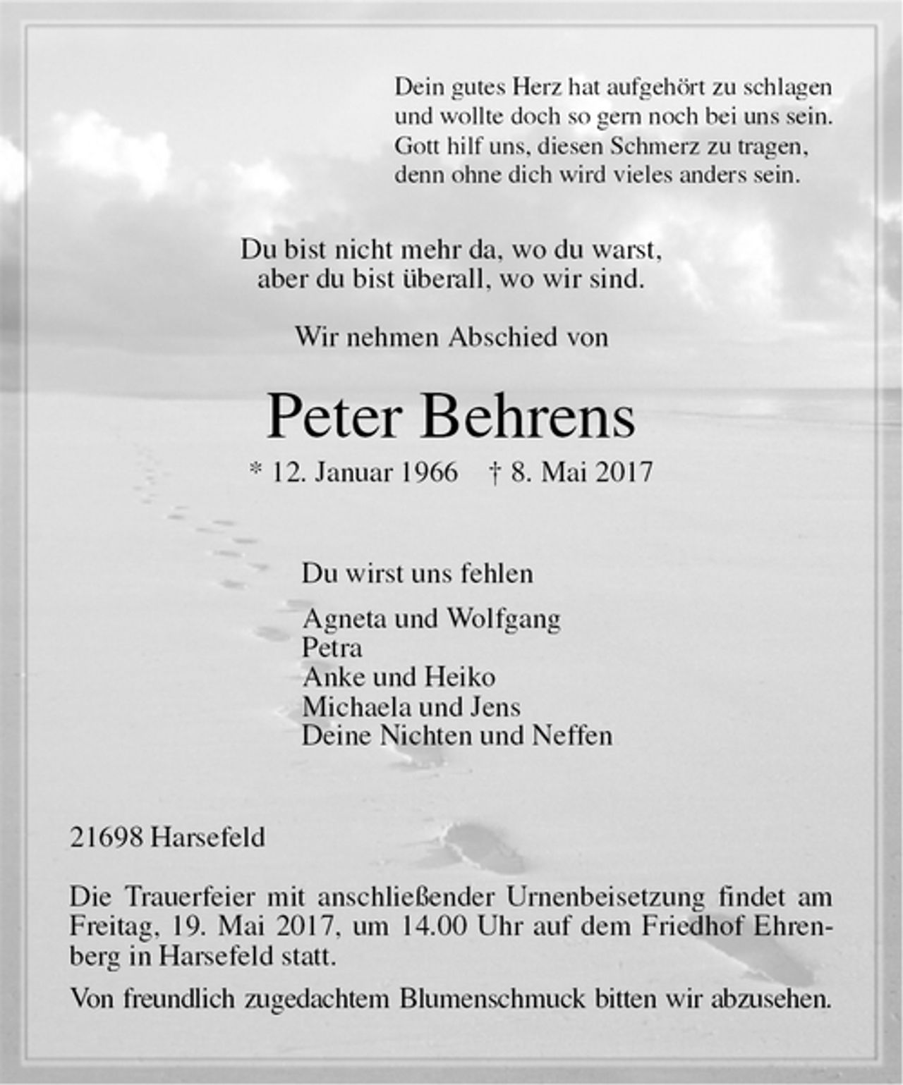 <p>Dein gutes Herz hat aufgehört zu schlagen<br />und wollte doch so gern noch bei uns sein.<br />Gott hilf uns, diesen Schmerz zu tragen,<br />denn ohne dich wird vieles anders sein.<br />Du bist nicht mehr da, wo du warst,<br />aber du bist überall, wo wir sind.</p><p>Wir nehmen Abschied von<br />Peter Behrens<br />* 12. Januar 1966 † 8. Mai 2017<br />Du wirst uns fehlen<br />Agneta und Wolfgang<br />Petra<br />Anke und Heiko<br />Michaela und Jens<br />Deine Nichten und Neffen<br />21698 Harsefeld</p><p>Die Trauerfeier mit anschließender Urnenbeisetzung findet am Freitag, 19. Mai 2017, um 14.00 Uhr auf dem Friedhof Ehrenberg in Harsefeld statt.<br />Von freundlich zugedachtem Blumenschmuck bitten wir abzusehen.</p>