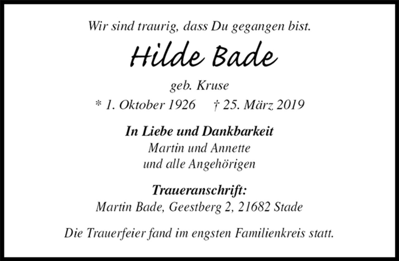 <p>Wir sind traurig, dass Du gegangen bist.<br />Hilde Bade<br />geb. Kruse<br />* 1. Oktober 1926 † 25. März 2019<br />In Liebe und Dankbarkeit<br />Martin und Annette<br />und alle Angehörigen<br />Traueranschrift:<br />Martin Bade, Geestberg 2, 21682 Stade</p><p>Die Trauerfeier fand im engsten Familienkreis statt.</p>
