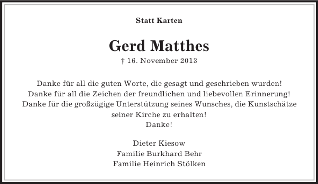 <p>Statt Karten<br />Gerd Matthes<br />† 16. November 2013<br />Danke für all die guten Worte, die gesagt und geschrieben wurden!<br />Danke für all die Zeichen der freundlichen und liebevollen Erinnerung!<br />Danke für die großzügige Unterstützung seines Wunsches, die Kunstschätze<br />seiner Kirche zu erhalten!<br />Danke!<br />Dieter Kiesow<br />Familie Burkhard Behr<br />Familie Heinrich Stölken</p>