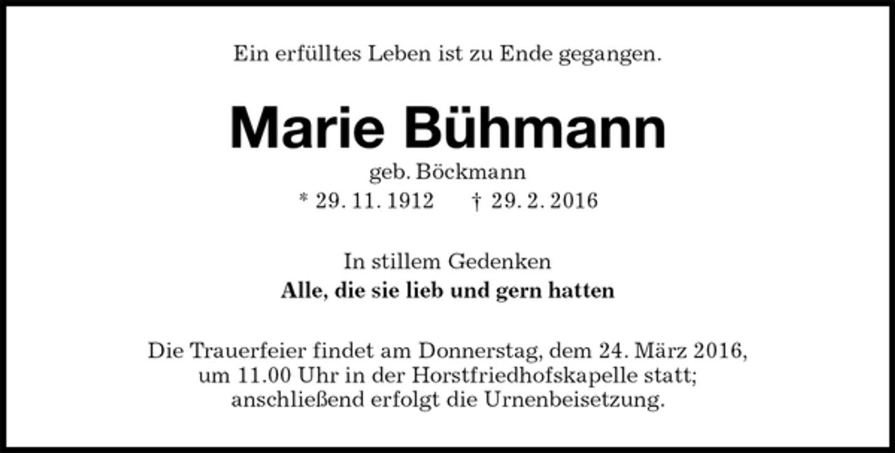 <p>Ein erfülltes Leben ist zu Ende gegangen.<br />Marie Bühmann<br />geb. Böckmann<br />* 29. 11. 1912 † 29. 2. 2016<br />In stillem Gedenken<br />Alle, die sie lieb und gern hatten<br />Die Trauerfeier findet am Donnerstag, dem 24. März 2016,<br />um 11.00 Uhr in der Horstfriedhofskapelle statt;<br />anschließend erfolgt die Urnenbeisetzung.</p>