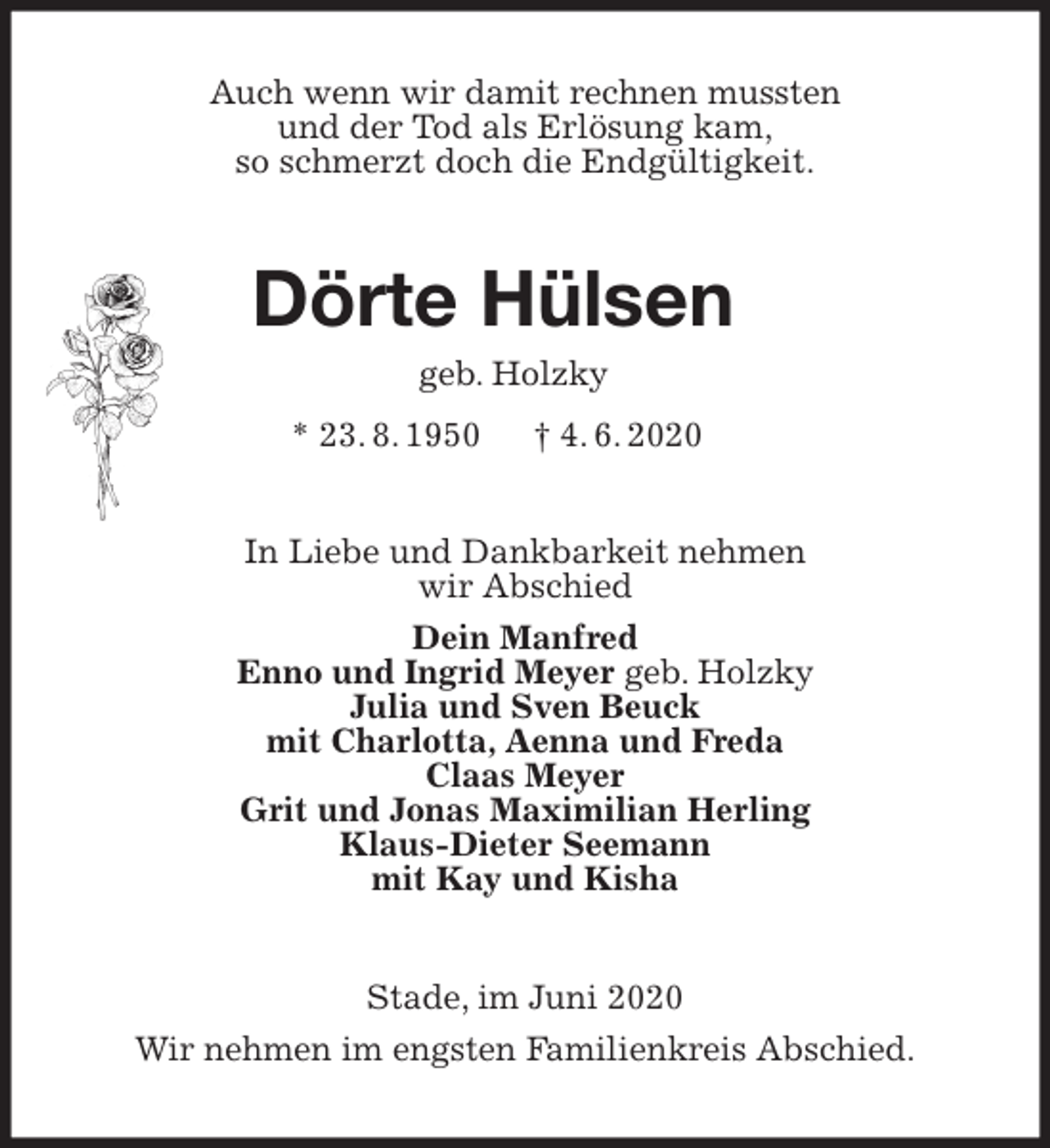 <p>Auch wenn wir damit rechnen mussten<br />und der Tod als Erlösung kam,<br />so schmerzt doch die Endgültigkeit.<br />Dörte Hülsen<br />geb. Holzky<br />* 23. 8. 1950 † 4. 6. 2020<br />In Liebe und Dankbarkeit nehmen<br />wir Abschied<br />Dein Manfred<br />Enno und Ingrid Meyer geb. Holzky<br />Julia und Sven Beuck<br />mit Charlotta, Aenna und Freda<br />Claas Meyer<br />Grit und Jonas Maximilian Herling<br />Klaus-Dieter Seemann<br />mit Kay und Kisha<br />Stade, im Juni 2020<br />Wir nehmen im engsten Familienkreis Abschied.</p>