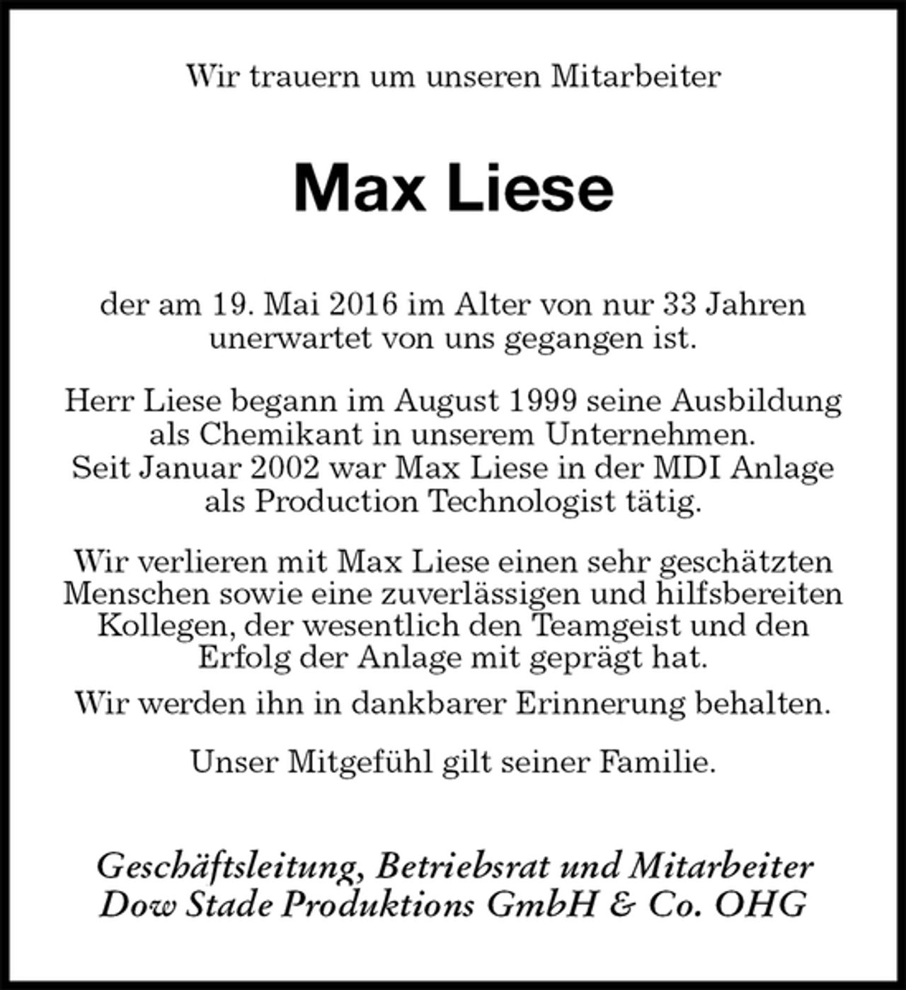 <p>Wir trauern um unseren Mitarbeiter<br />Max Liese<br />der am 19. Mai 2016 im Alter von nur 33 Jahren<br />unerwartet von uns gegangen ist.</p>
<p>Herr Liese begann im August 1999 seine Ausbildung<br />als Chemikant in unserem Unternehmen.<br />Seit Januar 2002 war Max Liese in der MDI Anlage als Production Technologist tätig.</p>
<p>Wir verlieren mit Max Liese einen sehr geschätzten Menschen sowie eine zuverlässigen und hilfsbereiten Kollegen, der wesentlich den Teamgeist und den<br />Erfolg der Anlage mit geprägt hat.<br />Wir werden ihn in dankbarer Erinnerung behalten.</p>
<p>Unser Mitgefühl gilt seiner Familie.<br />Geschäftsleitung, Betriebsrat und Mitarbeiter<br />Dow Stade Produktions GmbH &amp; Co. OHG</p>