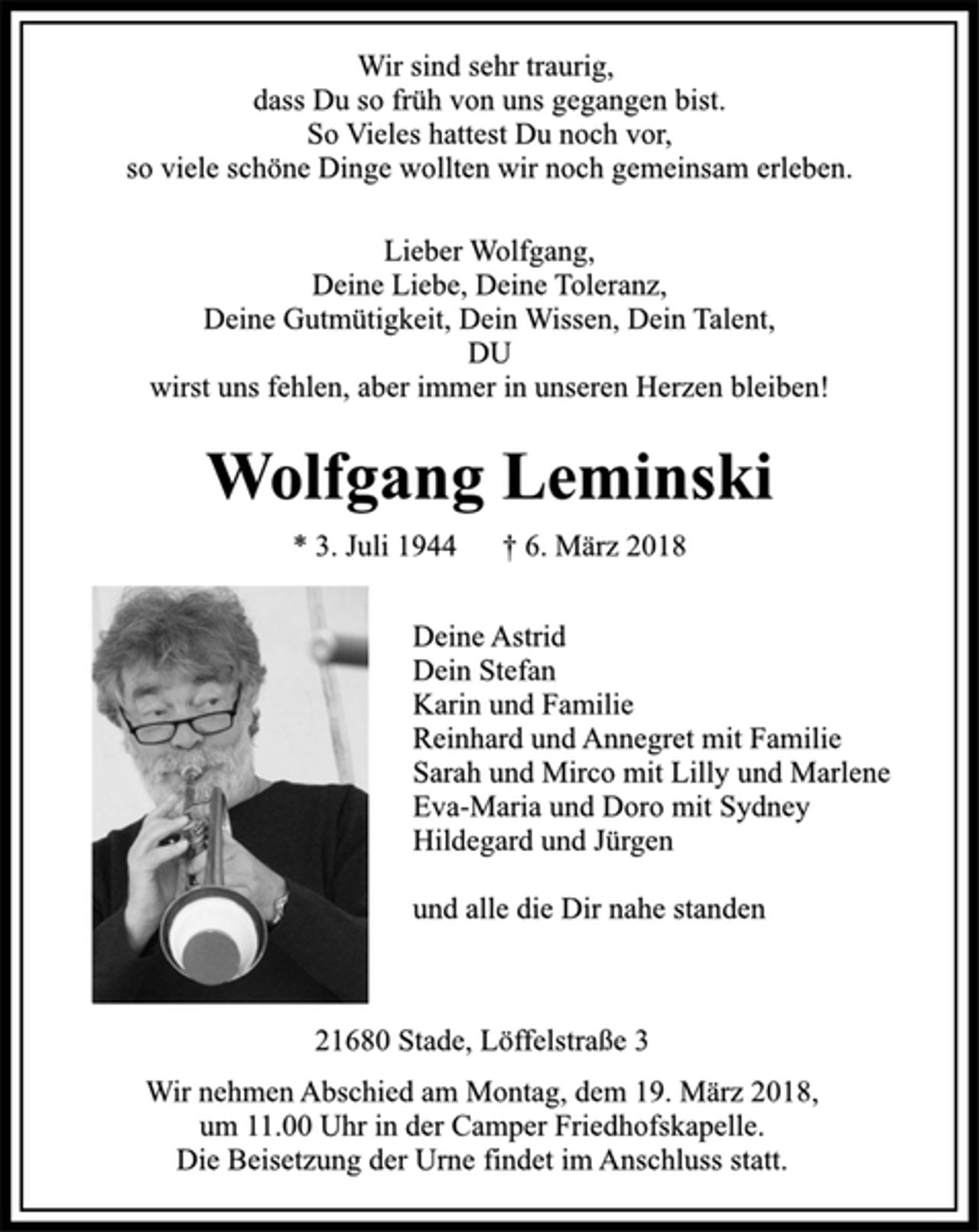 <p>Wir sind sehr traurig,<br />dass Du so früh von uns gegangen bist.<br />So vieles hattest Du noch vor,<br />so viele schöne Dinge wollten wir noch gemeinsam erleben.<br />Lieber Wolfgang,<br />Deine Liebe, Deine Toleranz,<br />Deine Gutmütigkeit, Dein Wissen, Dein Talent,<br />DU<br />wirst uns fehlen, aber immer in unserem Herzen bleiben!<br />Wolfgang Leminski<br />* 03.07.1944 + 06.03.2018<br />Deine Astrid<br />Dein Stefan<br />Karin und Familie<br />Reinhard und Annegret mit Familie<br />Sarah und Mirco mit Lilly und Marlene<br />Eva-Maria und Doro mit Sydney<br />Hildegard und Jürgen<br />und alle die Dir nahe standen<br />Löffelstraße 3, 21682 Stade<br />Wir nehmen Abschied am Montag, dem 19. März 2018, um 11.00 Uhr in der Camper Friedhofskapelle.<br />Die Beisetzung der Urne findet im Anschluss statt.</p>