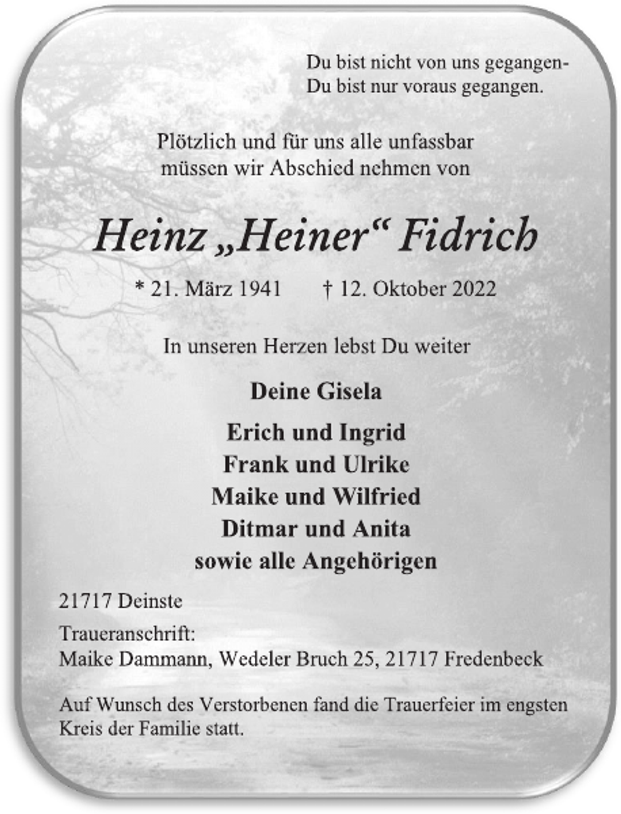 <p>Du bist nicht von uns gegangen -<br />Du bist nur voraus gegangen.<br />Plötzlich und für uns alle unfassbar<br />müssen wir Abschied nehmen von<br />Heinz „Heiner“ Fidrich<br />* 21. März 1941 † 12. Oktober 2022<br />In unseren Herzen lebst Du weiter<br />Deine Gisela<br />Erich und Ingrid<br />Frank und Ulrike<br />Maike und Wilfried<br />Ditmar und Anita<br />sowie alle Angehörigen<br />21717 Deinste<br />Traueranschrift:<br />Maike Dammann, Wedeler Bruch 25, 21717 Fredenbeck<br />Auf Wunsch des Verstorbenen fand die Trauerfeier im engsten<br />Kreis der Familie statt.</p>