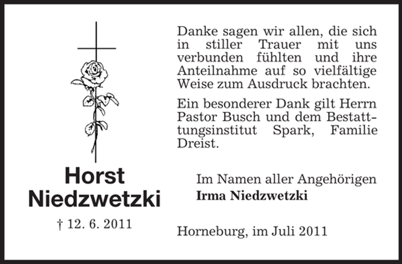 <p>Danke sagen wir allen, die sich<br />in stiller Trauer mit uns<br />verbunden fühlten und ihre<br />Anteilnahme auf so vielfältige<br />Weise zum Ausdruck brachten.<br />Ein besonderer Dank gilt Herrn<br />Pastor Busch und dem Bestatttungsinstitut Spark, Familie<br />Dreist.</p><p>Horst<br />Niedzwetzki<br />† 12. 6. 2011</p><p>Im Namen aller Angehörigen<br />Irma Niedzwetzki<br />Horneburg, im Juli 2011</p>