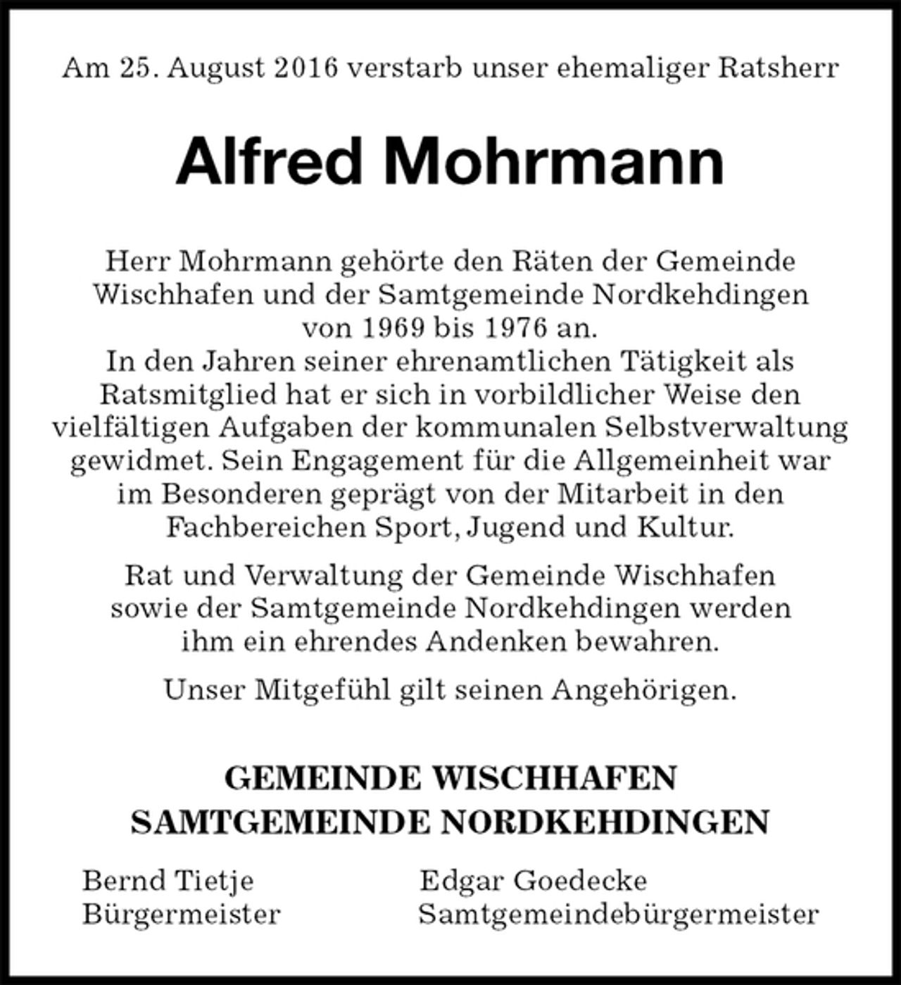 <p>Am 25. August 2016 verstarb unser ehemaliger Ratsherr<br />Alfred Mohrmann<br />Herr Mohrmann gehörte den Räten der Gemeinde<br />Wischhafen und der Samtgemeinde Nordkehdingen<br />von 1969 bis 1976 an.<br />In den Jahren seiner ehrenamtlichen Tätigkeit als<br />Ratsmitglied hat er sich in vorbildlicher Weise den<br />vielfältigen Aufgaben der kommunalen Selbstverwaltung<br />gewidmet. Sein Engagement für die Allgemeinheit war<br />im Besonderen geprägt von der Mitarbeit in den<br />Fachbereichen Sport, Jugend und Kultur.<br />Rat und Verwaltung der Gemeinde Wischhafen<br />sowie der Samtgemeinde Nordkehdingen werden<br />ihm ein ehrendes Andenken bewahren.<br />Unser Mitgefühl gilt seinen Angehörigen.<br />GEMEINDE WISCHHAFEN<br />SAMTGEMEINDE NORDKEHDINGEN<br />Bernd Tietje Edgar Goedecke<br />Bürgermeister Samtgemeindebürgermeister</p>