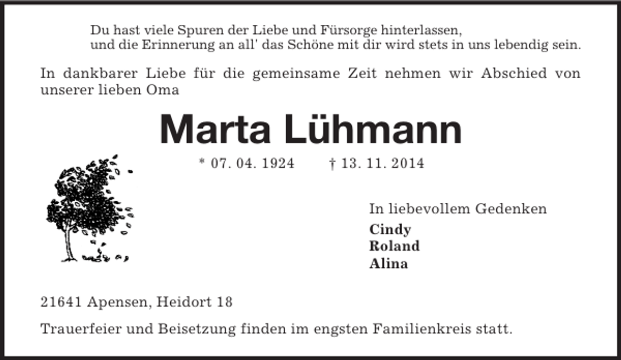 <p>Du hast viele Spuren der Liebe und Fürsorge hinterlassen,<br />und die Erinnerung an all' das Schöne mit dir wird stets in uns lebendig sein.<br />In dankbarer Liebe für die gemeinsame Zeit nehmen wir Abschied von<br />unserer lieben Oma<br />Marta Lühmann<br />* 07. 04. 1924 † 13. 11. 2014<br />In liebevollem Gedenken<br />Cindy<br />Roland<br />Alina<br />21641 Apensen, Heidort 18<br />Trauerfeier und Beisetzung finden im engsten Familienkreis statt.</p>
