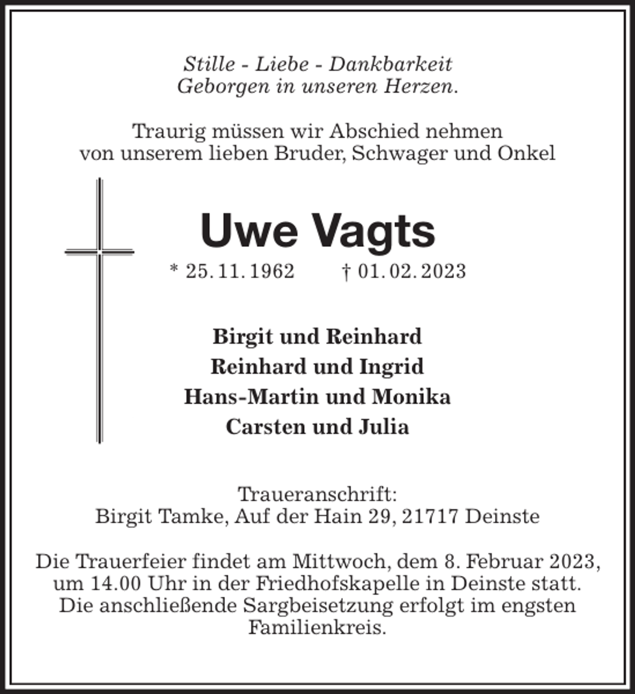 <p>Stille - Liebe - Dankbarkeit<br />Geborgen in unseren Herzen.</p><p>Traurig müssen wir Abschied nehmen<br />von unserem lieben Bruder, Schwager und Onkel<br />Uwe Vagts<br />* 25. 11. 1962 † 01. 02. 2023<br />Birgit und Reinhard<br />Reinhard und Ingrid<br />Hans-Martin und Monika<br />Carsten und Julia<br />Traueranschrift:<br />Birgit Tamke, Auf der Hain 29, 21717 Deinste</p><p>Die Trauerfeier findet am Mittwoch, dem 8. Februar 2023, um 14.00 Uhr in der Friedhofskapelle in Deinste statt.<br />Die anschließende Sargbeisetzung erfolgt im engsten<br />Familienkreis.</p>