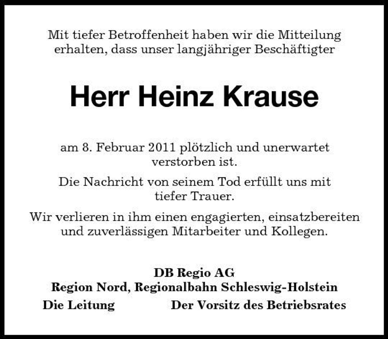 <p>Mit tiefer Betroffenheit haben wir die Mitteilung<br />erhalten, dass unser langjähriger Beschäftigter<br />Herr Heinz Krause<br />am 8. Februar 2011 plötzlich und unerwartet<br />verstorben ist.<br />Die Nachricht von seinem Tod erfüllt uns mit<br />tiefer Trauer.<br />Wir verlieren in ihm einen engagierten, einsatzbereiten und zuverlässigen Mitarbeiter und Kollegen.<br />DB Regio AG<br />Region Nord, Regionalbahn Schleswig-Holstein<br />Die Leitung Der Vorsitz des Betriebsrates</p>