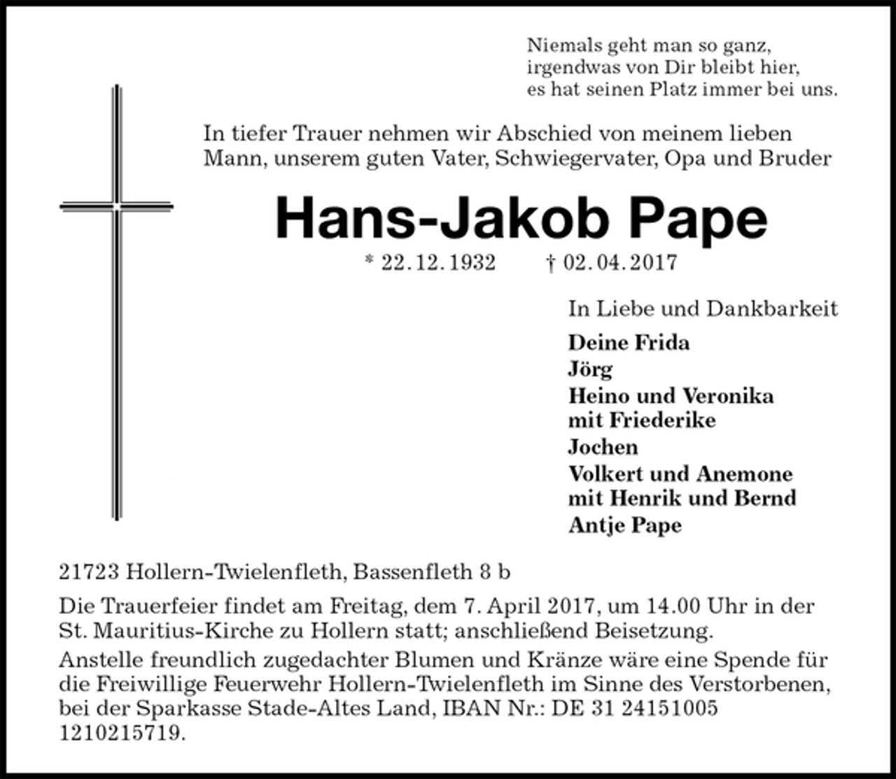 <p>Niemals geht man so ganz,<br />irgendwas von Dir bleibt hier,<br />es hat seinen Platz immer bei uns.<br />In tiefer Trauer nehmen wir Abschied von meinem lieben Mann, unserem guten Vater, Schwiegervater, Opa und Bruder<br />Hans-Jakob Pape<br />* 22. 12. 1932 † 02. 04. 2017<br />In Liebe und Dankbarkeit<br />Deine Frida<br />Jörg<br />Heino und Veronika<br />mit Friederike<br />Jochen<br />Volkert und Anemone<br />mit Henrik und Bernd<br />Antje Pape<br />21723 Hollern-Twielenfleth, Bassenfleth 8 b<br />Die Trauerfeier findet am Freitag, dem 7. April 2017, um 14.00 Uhr in der St. Mauritius-Kirche zu Hollern statt; anschließend Beisetzung.<br />Anstelle freundlich zugedachter Blumen und Kränze wäre eine Spende für die Freiwillige Feuerwehr Hollern-Twielenfleth im Sinne des Verstorbenen, bei der Sparkasse Stade-Altes Land, IBAN Nr.: DE 31 24151005 1210215719.</p>