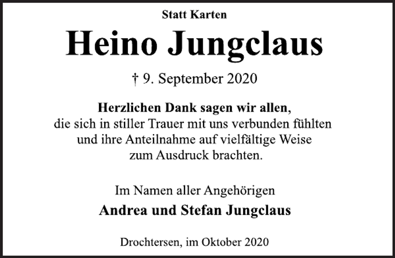 <p>Statt Karten<br />Heino Jungclaus<br />† 9. September 2020<br />Herzlichen Dank sagen wir allen, die sich in stiller Trauer mit uns verbunden fühlten und ihre Anteilnahme auf vielfältige Weise zum Ausdruck brachten.<br />Im Namen aller Angehörigen<br />Andrea und Stefan Jungclaus<br />Drochtersen, im Oktober 2020</p>