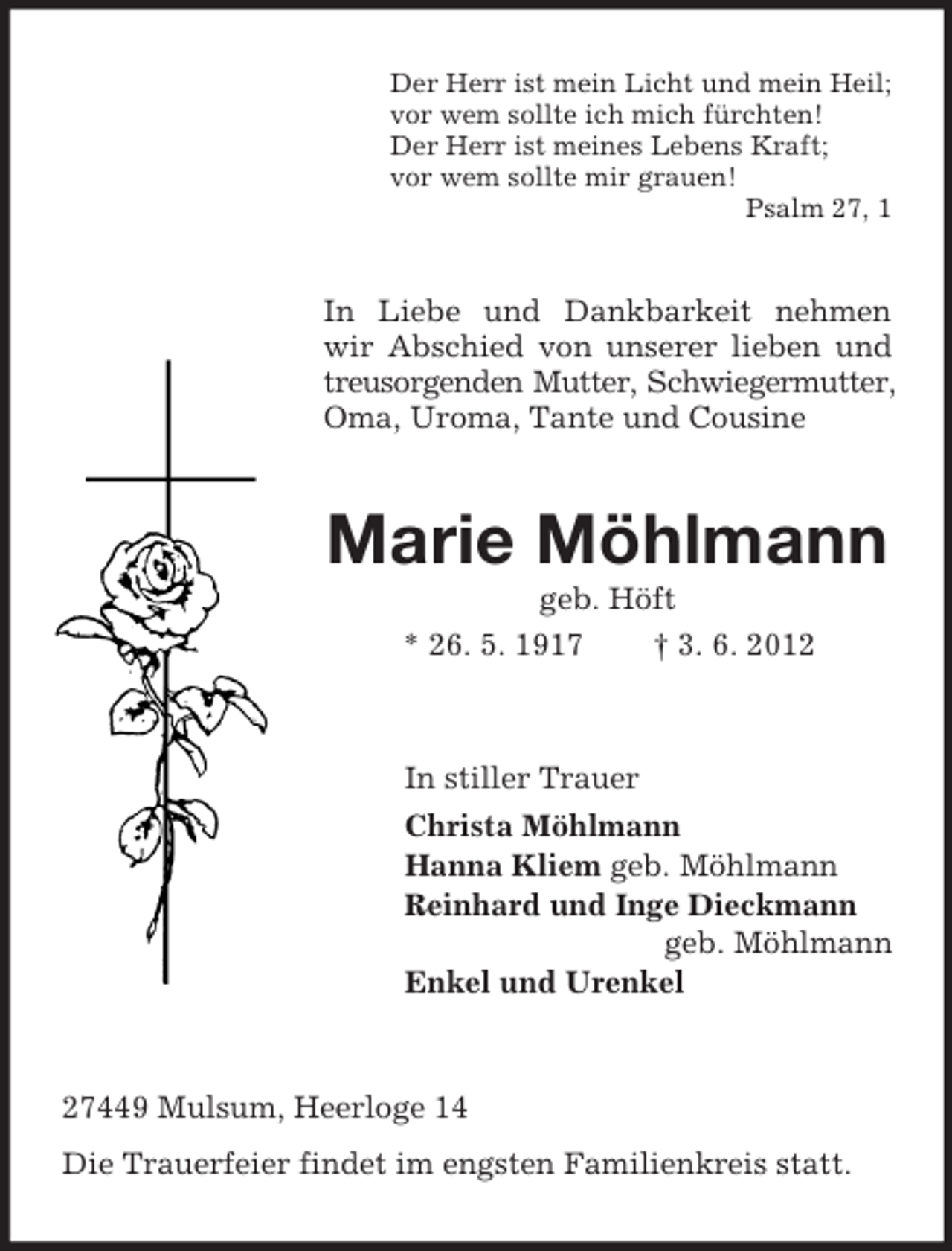 <p>Der Herr ist mein Licht und mein Heil;<br />vor wem sollte ich mich fürchten!<br />Der Herr ist meines Lebens Kraft;<br />vor wem sollte mir grauen!<br />Psalm 27, 1</p><p>In Liebe und Dankbarkeit nehmen<br />wir Abschied von unserer lieben und<br />treusorgenden Mutter, Schwiegermutter,<br />Oma, Uroma, Tante und Cousine</p><p>Marie Möhlmann<br />geb. Höft<br />* 26. 5. 1917<br />† 3. 6. 2012</p><p>In stiller Trauer<br />Christa Möhlmann<br />Hanna Kliem geb. Möhlmann<br />Reinhard und Inge Dieckmann<br />geb. Möhlmann<br />Enkel und Urenkel</p><p>27449 Mulsum, Heerloge 14<br />Die Trauerfeier findet im engsten Familienkreis statt.</p>