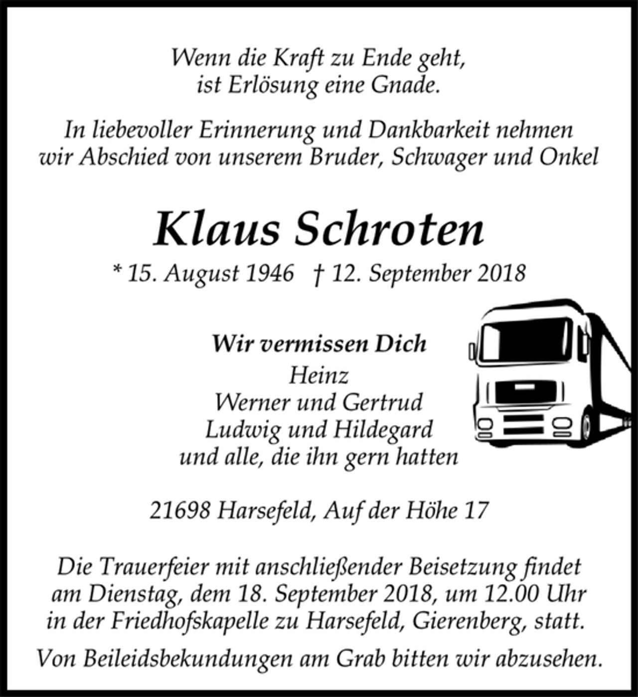 <p>Wenn die Kraft zu Ende geht,<br />ist Erlösung eine Gnade.<br />In liebevoller Erinnerung und Dankbarkeit nehmen<br />wir Abschied von unserem Bruder, Schwager und Onkel<br />Klaus Schroten<br />* 15. August 1946 † 12. September 2018<br />Wir vermissen Dich<br />Heinz<br />Werner und Gertrud<br />Ludwig und Hildegard<br />und alle, die ihn gern hatten<br />21698 Harsefeld, Auf der Höhe 17<br />Die Trauerfeier mit anschließender Beisetzung findet<br />am Dienstag, dem 18. September 2018, um 12.00 Uhr<br />in der Friedhofskapelle zu Harsefeld, Gierenberg, statt.<br />Von Beileidsbekundungen am Grab bitten wir abzusehen.</p>