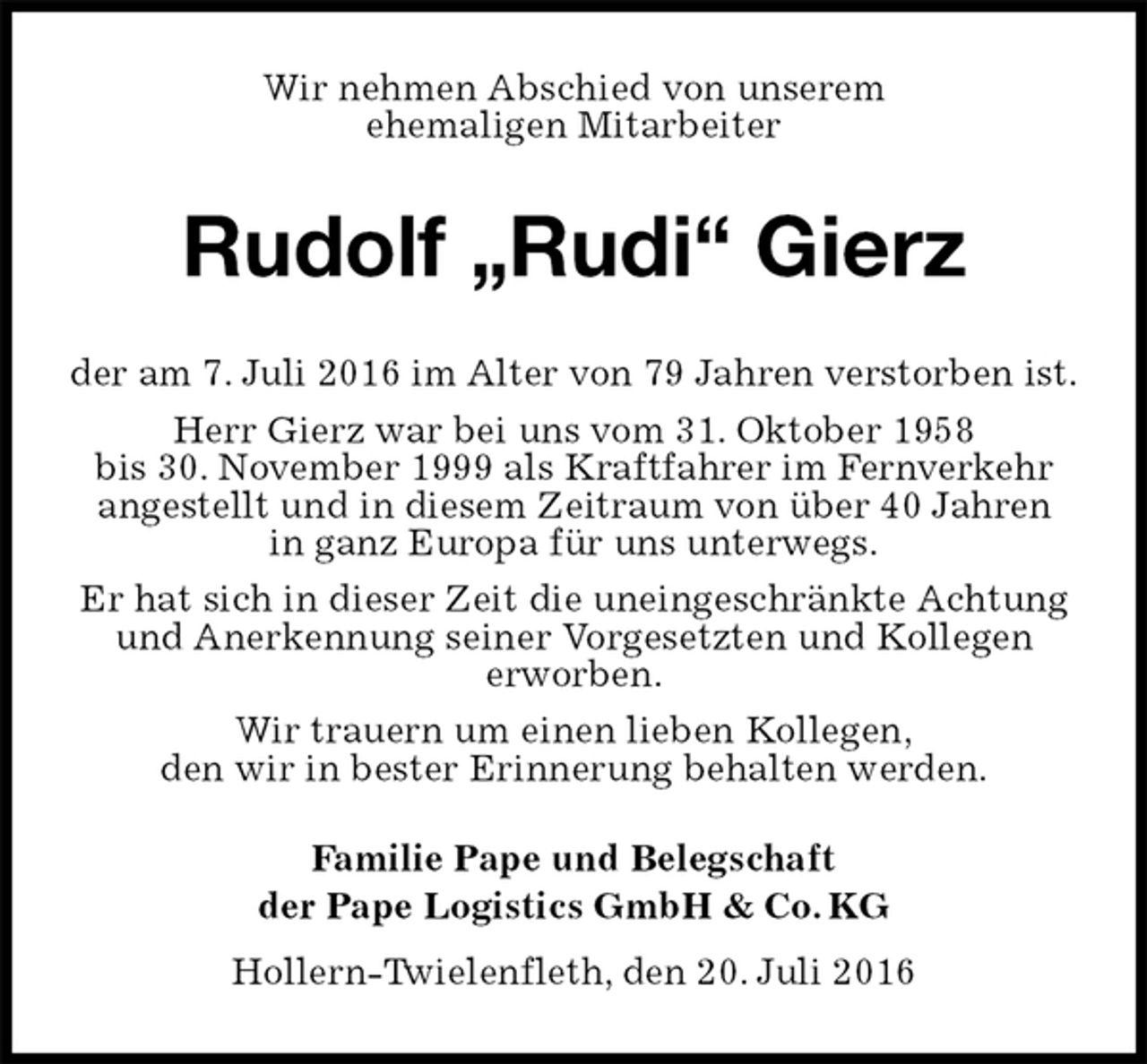 <p>Wir nehmen Abschied von unserem<br />ehemaligen Mitarbeiter<br />Rudolf „Rudi“ Gierz</p>
<p>der am 7. Juli 2016 im Alter von 79 Jahren verstorben ist.<br />Herr Gierz war bei uns vom 31. Oktober 1958<br />bis 30. November 1999 als Kraftfahrer im Fernverkehr<br />angestellt und in diesem Zeitraum von über 40 Jahren<br />in ganz Europa für uns unterwegs.<br />Er hat sich in dieser Zeit die uneingeschränkte Achtung und Anerkennung seiner Vorgesetzten und Kollegen<br />erworben.<br />Wir trauern um einen lieben Kollegen,<br />den wir in bester Erinnerung behalten werden.<br />Familie Pape und Belegschaft<br />der Pape Logistics GmbH &amp; Co. KG<br />Hollern-Twielenfleth, den 20. Juli 2016</p>