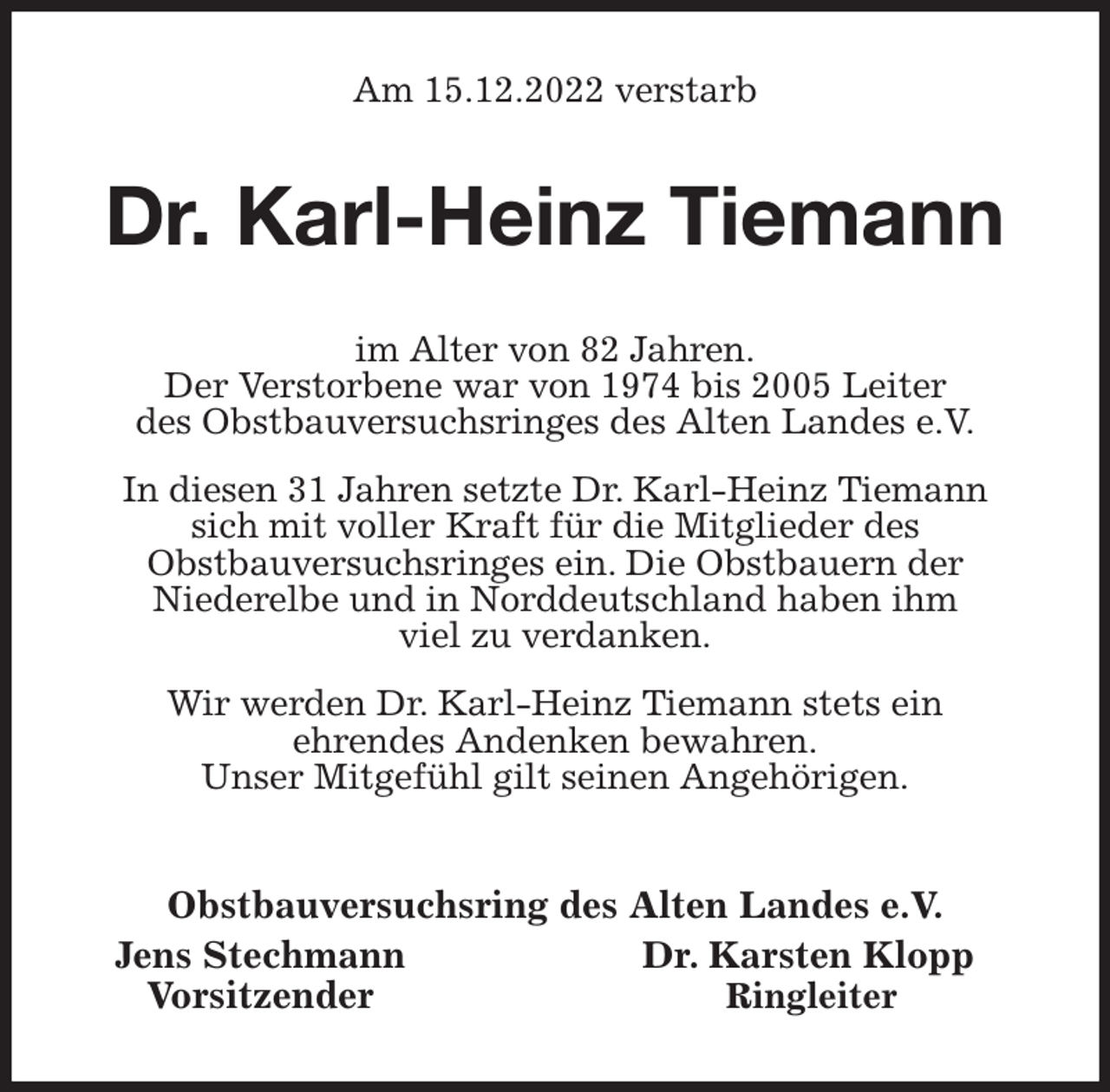 <p>Am 15.12.2022 verstarb<br />Dr. Karl-Heinz Tiemann<br />im Alter von 82 Jahren.<br />Der Verstorbene war von 1974 bis 2005 Leiter<br />des Obstbauversuchsringes des Alten Landes e.V.<br />In diesen 31 Jahren setzte Dr. Karl-Heinz Tiemann<br />sich mit voller Kraft für die Mitglieder des<br />Obstbauversuchsringes ein. Die Obstbauern der<br />Niederelbe und in Norddeutschland haben ihm<br />viel zu verdanken.<br />Wir werden Dr. Karl-Heinz Tiemann stets ein<br />ehrendes Andenken bewahren.<br />Unser Mitgefühl gilt seinen Angehörigen.<br />Obstbauversuchsring des Alten Landes e.V.<br />Jens Stechmann Dr. Karsten Klopp<br />Vorsitzender Ringleiter</p>
