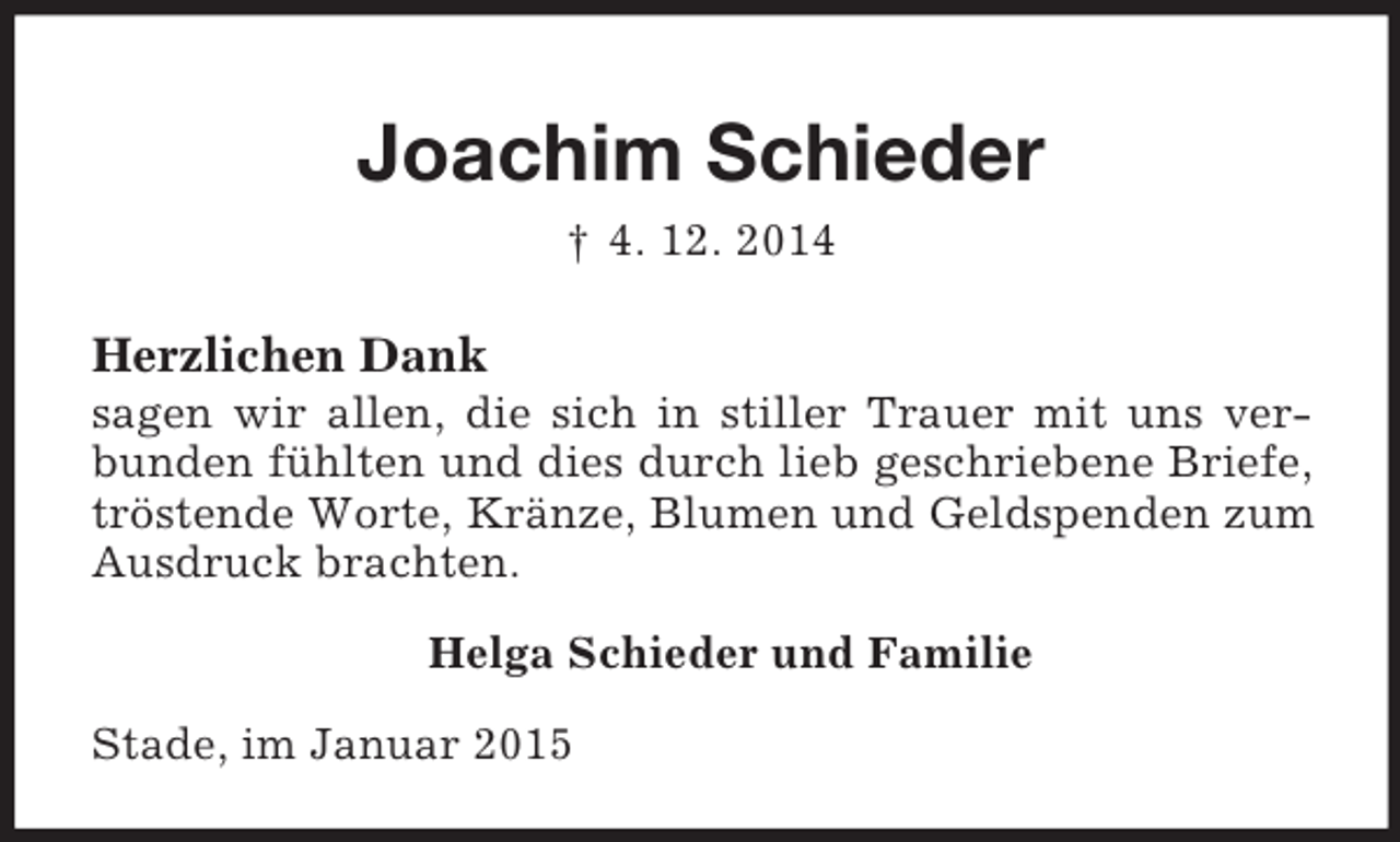 <p>Joachim Schieder<br />† 4. 12. 2014<br />Herzlichen Dank<br />sagen wir allen, die sich in stiller Trauer mit uns verbunden fühlten und dies durch lieb geschriebene Briefe, tröstende Worte, Kränze, Blumen und Geldspenden zum Ausdruck brachten.<br />Helga Schieder und Familie<br />Stade, im Januar 2015</p>
