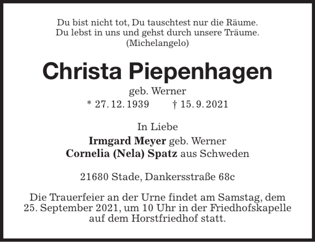 <p>Du bist nicht tot, Du tauschtest nur die Räume.<br />Du lebst in uns und gehst durch unsere Träume.<br />(Michelangelo)<br />Christa Piepenhagen<br />geb. Werner<br />* 27. 12. 1939 † 15. 9. 2021<br />In Liebe<br />Irmgard Meyer geb. Werner<br />Cornelia (Nela) Spatz aus Schweden<br />21680 Stade, Dankersstraße 68c</p>
<p>Die Trauerfeier an der Urne findet am Samstag, dem<br />25. September 2021, um 10 Uhr in der Friedhofskapelle auf dem Horstfriedhof statt.</p>