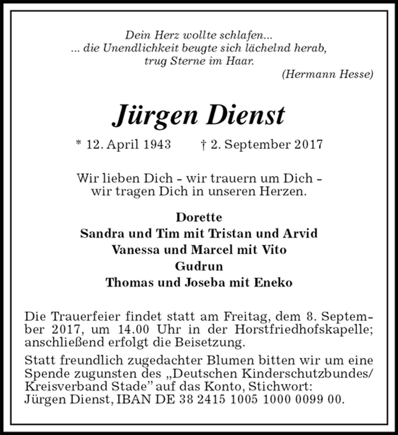 <p>Dein Herz wollte schlafen...<br />... die Unendlichkeit beugte sich lächelnd herab,<br />trug Sterne im Haar.<br />(Hermann Hesse)<br />Jürgen Dienst<br />* 12. April 1943 † 2. September 2017<br />Wir lieben Dich - wir trauern um Dich -<br />wir tragen Dich in unseren Herzen.</p><p>Dorette<br />Sandra und Tim mit Tristan und Arvid<br />Vanessa und Marcel mit Vito<br />Gudrun<br />Thomas und Joseba mit Eneko<br />Die Trauerfeier findet statt am Freitag, dem 8. September 2017, um 14.00 Uhr in der Horstfriedhofskapelle; anschließend erfolgt die Beisetzung.<br />Statt freundlich zugedachter Blumen bitten wir um eine Spende zugunsten des „Deutschen Kinderschutzbundes/<br />Kreisverband Stade” auf das Konto, Stichwort:<br />Jürgen Dienst, IBAN DE 38 2415 1005 1000 0099 00.</p>