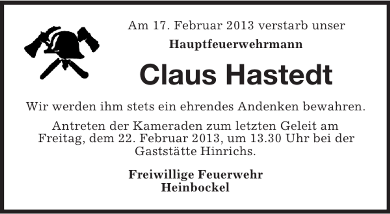 <p>Am 17. Februar 2013 verstarb unser<br />Hauptfeuerwehrmann</p>
<p>Claus Hastedt<br />Wir werden ihm stets ein ehrendes Andenken bewahren.<br />Antreten der Kameraden zum letzten Geleit am<br />Freitag, dem 22. Februar 2013, um 13.30 Uhr bei der<br />Gaststätte Hinrichs.<br />Freiwillige Feuerwehr<br />Heinbockel</p>