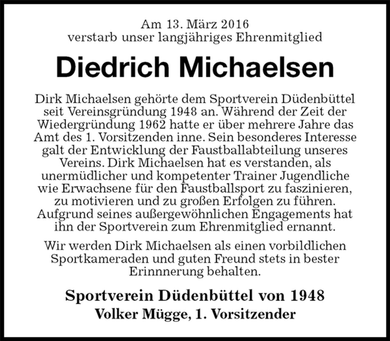 <p>Am 13. März 2016<br />verstarb unser langjähriges Ehrenmitglied<br />Diedrich Michaelsen<br />Sportverein Düdenbüttel von 1948<br />Volker Mügge, 1. Vorsitzender<br />Dirk Michaelsen gehörte dem Sportverein Düdenbüttel seit Vereinsgründung 1948 an. Während der Zeit der<br />Wiedergründung 1962 hatte er über mehrere Jahre das Amt des 1. Vorsitzenden inne. Sein besonderes Interesse galt der Entwicklung der Faustballabteilung unseres<br />Vereins. Dirk Michaelsen hat es verstanden, als<br />unermüdlicher und kompetenter Trainer Jugendliche<br />wie Erwachsene für den Faustballsport zu faszinieren,<br />zu motivieren und zu großen Erfolgen zu führen.<br />Aufgrund seines außergewöhnlichen Engagements hat<br />ihn der Sportverein zum Ehrenmitglied ernannt.<br />Wir werden Dirk Michaelsen als einen vorbildlichen Sportkameraden und guten Freund stets in bester<br />Erinnnerung behalten.</p>