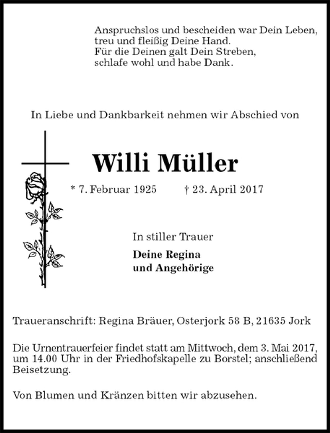 <p>Anspruchslos und bescheiden war Dein Leben,<br />treu und fleißig Deine Hand.<br />Für die Deinen galt Dein Streben,<br />schlafe wohl und habe Dank.<br />In Liebe und Dankbarkeit nehmen wir Abschied von<br />Willi Müller<br />* 7. Februar 1925 † 23. April 2017<br />In stiller Trauer<br />Deine Regina<br />und Angehörige<br />Traueranschrift: Regina Bräuer, Osterjork 58 B, 21635 Jork</p><p>Die Urnentrauerfeier findet statt am Mittwoch, dem 3. Mai 2017,<br />um 14.00 Uhr in der Friedhofskapelle zu Borstel; anschließend<br />Beisetzung.</p><p>Von Blumen und Kränzen bitten wir abzusehen.</p>