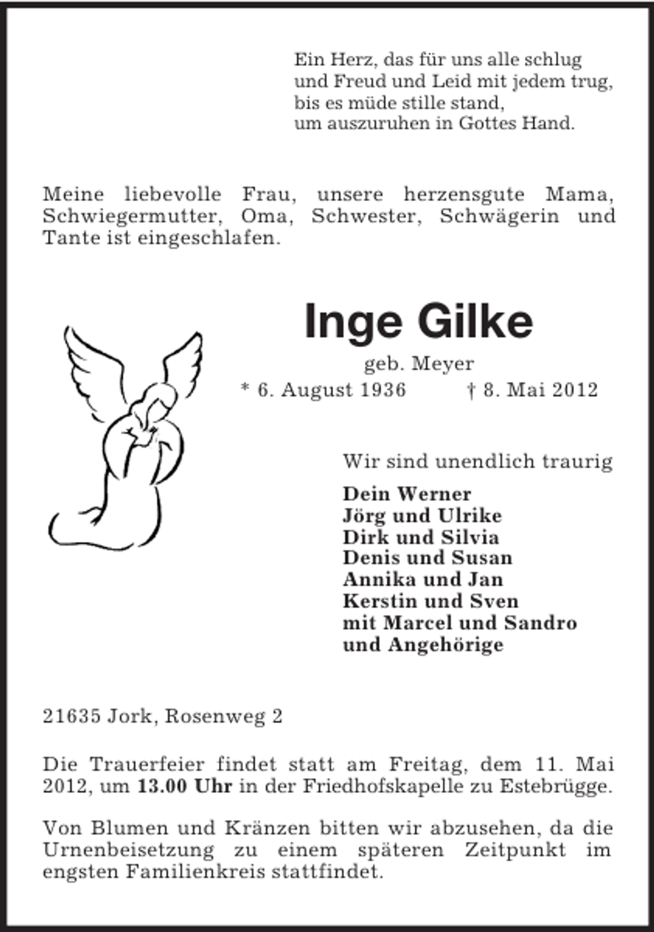 <p>Ein Herz, das für uns alle schlug<br />und Freud und Leid mit jedem trug,<br />bis es müde stille stand,<br />um auszuruhen in Gottes Hand.<br />Meine liebevolle Frau, unsere herzensgute Mama, Schwiegermutter, Oma, Schwester, Schwägerin und Tante ist eingeschlafen.<br />Inge Gilke<br />geb. Meyer<br />* 6. August 1936 † 8. Mai 2012<br />Wir sind unendlich traurig<br />Dein Werner<br />Jörg und Ulrike<br />Dirk und Silvia<br />Denis und Susan<br />Annika und Jan<br />Kerstin und Sven<br />mit Marcel und Sandro<br />und Angehörige<br />21635 Jork, Rosenweg 2</p>
<p>Die Trauerfeier findet statt am Freitag, dem 11. Mai 2012, um 13.00 Uhr in der Friedhofskapelle zu Estebrügge.</p>
<p>Von Blumen und Kränzen bitten wir abzusehen, da die Urnenbeisetzung zu einem späteren Zeitpunkt im<br />engsten Familienkreis stattfindet.</p>