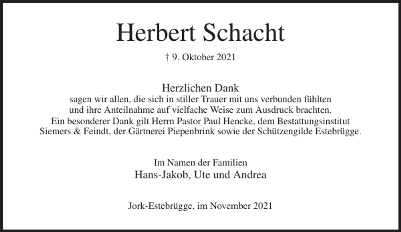 <p>Herbert Schacht<br />† 9. Oktober 2021<br />Herzlichen Dank<br />sagen wir allen, die sich in stiller Trauer mit uns verbunden fühlten<br />und ihre Anteilnahme auf vielfache Weise zum Ausdruck brachten.<br />Ein besonderer Dank gilt Herrn Pastor Paul Hencke, dem Bestattungsinstitut<br />Siemers &amp; Feindt, der Gärtnerei Piepenbrink sowie der Schützengilde Estebrügge.<br />Im Namen der Familien<br />Hans-Jakob, Ute und Andrea<br />Jork-Estebrügge, im November 2021</p>