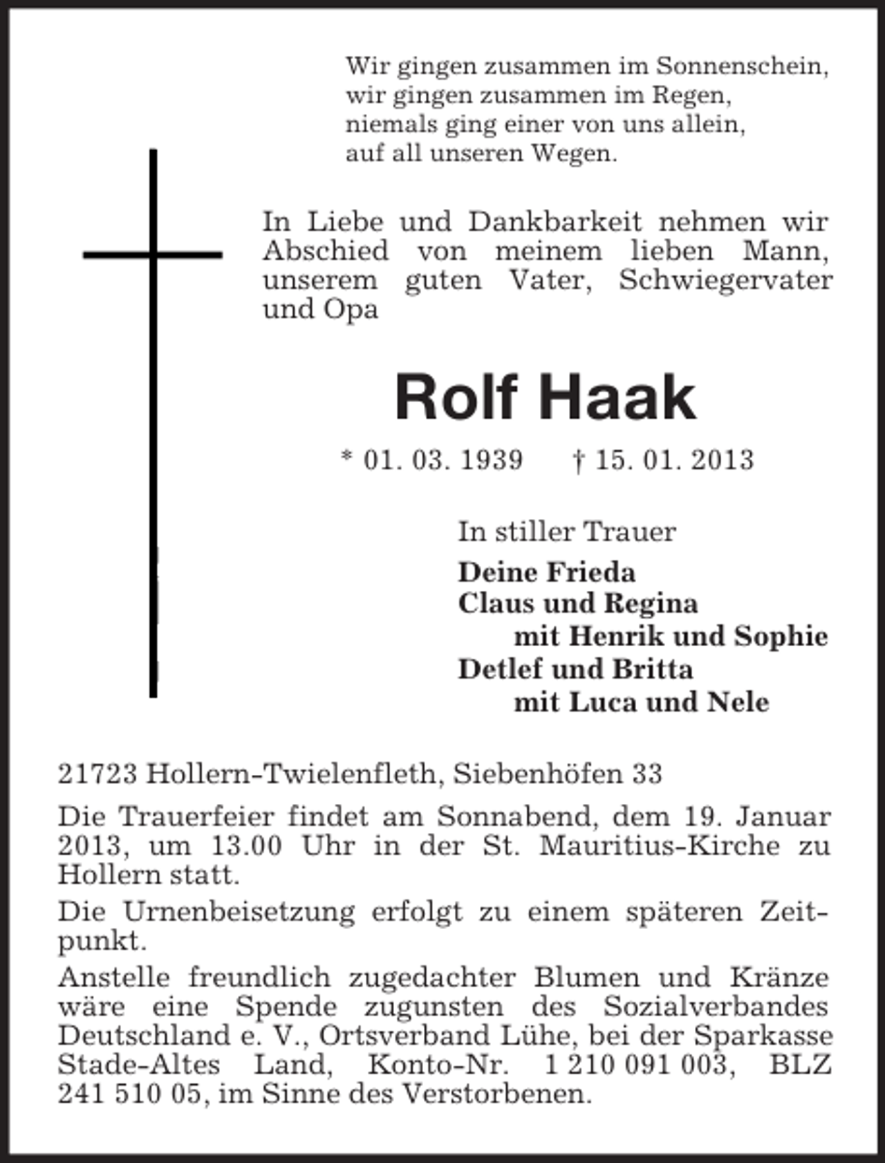 <p>Wir gingen zusammen im Sonnenschein,<br />wir gingen zusammen im Regen,<br />niemals ging einer von uns allein,<br />auf all unseren Wegen.<br />In Liebe und Dankbarkeit nehmen wir Abschied von meinem lieben Mann,<br />unserem guten Vater, Schwiegervater und Opa<br />Rolf Haak<br />* 01. 03. 1939 † 15. 01. 2013<br />In stiller Trauer<br />Deine Frieda<br />Claus und Regina<br />mit Henrik und Sophie<br />Detlef und Britta<br />mit Luca und Nele<br />21723 Hollern-Twielenfleth, Siebenhöfen 33<br />Die Trauerfeier findet am Sonnabend, dem 19. Januar 2013, um 13.00 Uhr in der St. Mauritius-Kirche zu<br />Hollern statt.<br />Die Urnenbeisetzung erfolgt zu einem späteren Zeitpunkt.<br />Anstelle freundlich zugedachter Blumen und Kränze wäre eine Spende zugunsten des Sozialverbandes Deutschland e. V., Ortsverband Lühe, bei der Sparkasse Stade-Altes Land, Konto-Nr. 1 210 091 003, BLZ 241 510 05, im Sinne des Verstorbenen.</p>