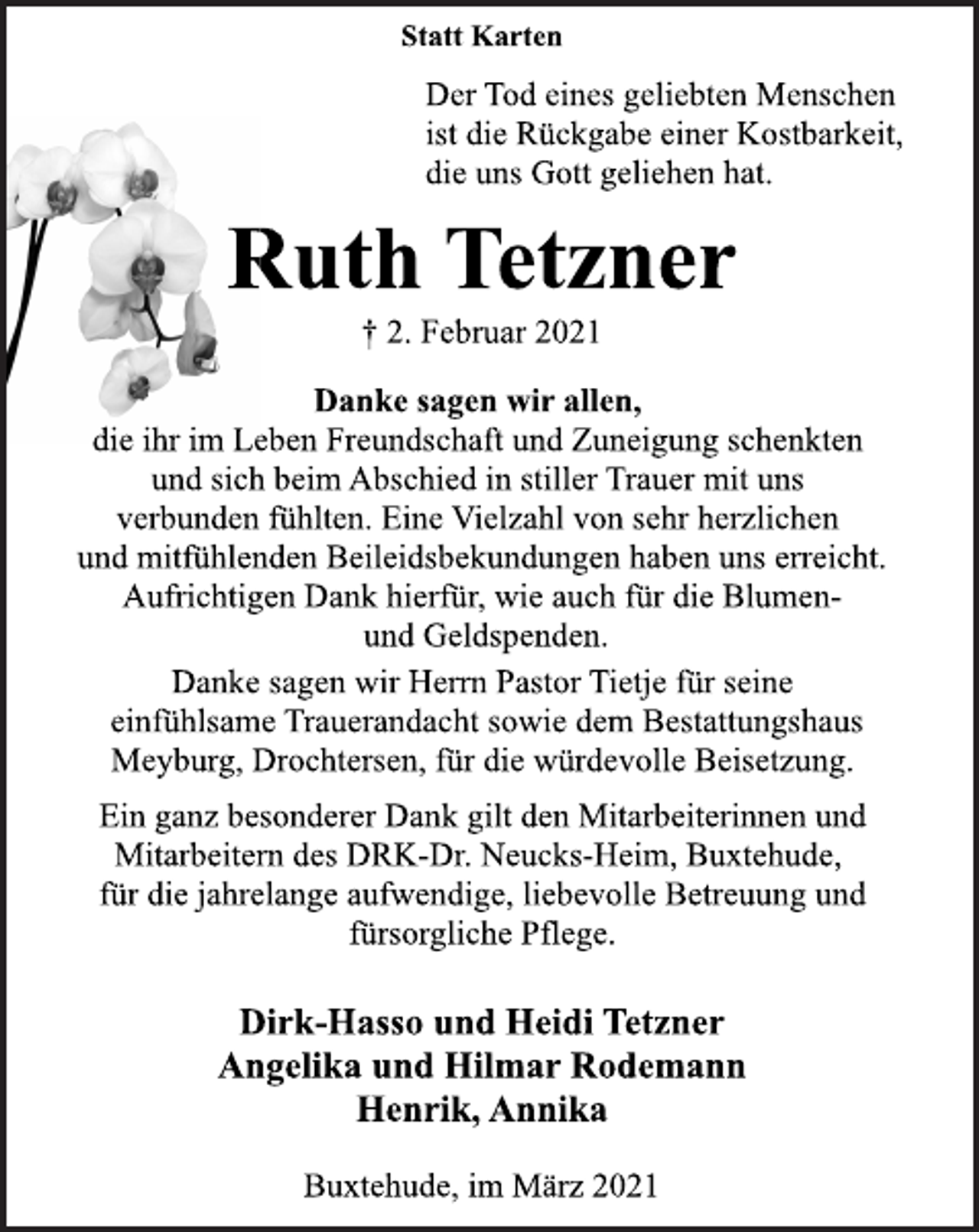 <p>Statt Karten<br />Der Tod eines geliebten Menschen<br />ist die Rückgabe einer Kostbarkeit,<br />die uns Gott geliehen hat.<br />Ruth Tetzner<br />† 2. Februar 2021<br />Danke sagen wir allen,<br />die ihr im Leben Freundschaft und Zuneigung schenkten<br />und sich beim Abschied in stiller Trauer mit uns<br />verbunden fühlten. Eine Vielzahl von sehr herzlichen<br />und mitfühlenden Beileidsbekundungen haben uns erreicht.<br />Aufrichtigen Dank hierfür, wie auch für die Blumenund<br />Geldspenden.<br />Danke sagen wir Herrn Pastor Tietje für seine<br />einfühlsame Trauerandacht sowie dem Bestattungshaus<br />Meyburg, Drochtersen, für die würdevolle Beisetzung.<br />Ein ganz besonderer Dank gilt den Mitarbeiterinnen und<br />Mitarbeitern des DRK-Dr. Neucks-Heim, Buxtehude,<br />für die jahrelange aufwendige, liebevolle Betreuung und<br />fürsorgliche Pflege.<br />Dirk-Hasso und Heidi Tetzner<br />Angelika und Hilmar Rodemann<br />Henrik, Annika<br />Buxtehude, im März 2021</p>