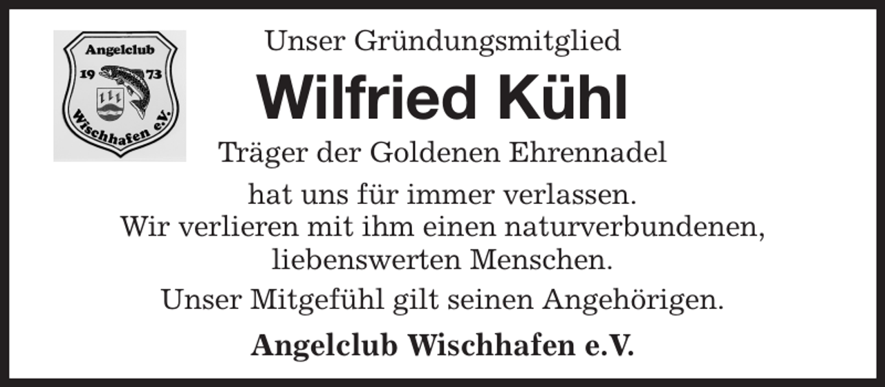 <p>Unser Gründungsmitglied<br />Wilfried Kühl<br />Träger der Goldenen Ehrennadel<br />hat uns für immer verlassen.<br />Wir verlieren mit ihm einen naturverbundenen,<br />liebenswerten Menschen.<br />Unser Mitgefühl gilt seinen Angehörigen.<br />Angelclub Wischhafen e.V.</p>