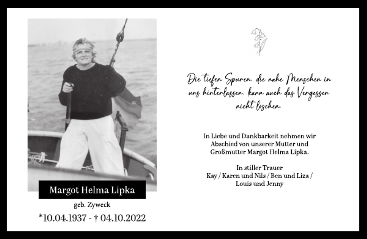 <p>Margot Helma Lipka<br />geb. Zyweck<br />*10.04.1937 - † 04.10.2022<br />Die tiefen Spuren, die nahe Menschen in<br />uns hinterlassen, kann auch das Vergessen<br />nicht löschen.<br />In Liebe und Dankbarkeit nehmen wir<br />Abschied von unserer Mutter und<br />Großmutter Margot Helma Lipka.<br />In stiller Trauer<br />Kay / Karen und Nils / Ben und Liza /<br />Louis und Jenny</p>