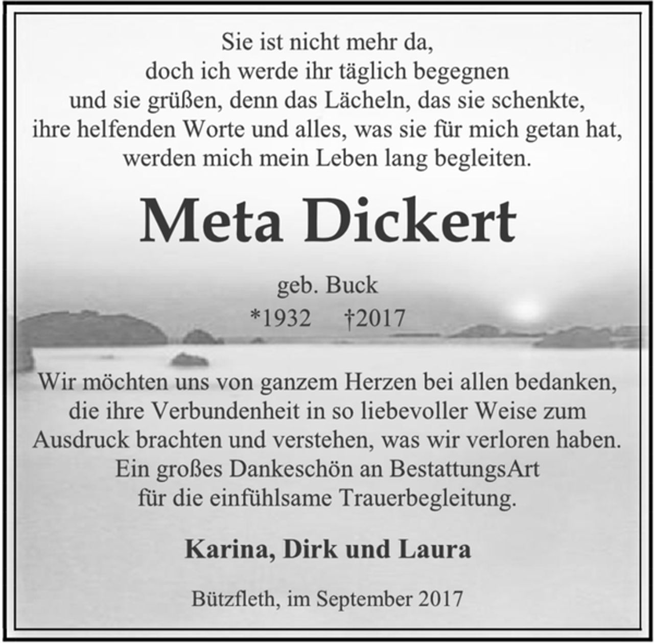 <p>Sie ist nicht mehr da,<br />doch ich werde ihr täglich begegnen<br />und sie grüßen, denn das Lächeln, das sie schenkte,<br />ihre helfenden Worte und alles, was sie für mich getan hat,<br />werden mich mein Leben lang begleiten.<br />Meta Dickert<br />geb. Buck<br />*1932 †2017<br />Wir möchten uns von ganzem Herzen bei allen bedanken,<br />die ihre Verbundenheit in so liebevoller Weise zum Ausdruck brachten und verstehen, was wir verloren haben.<br />Ein großes Dankeschön an BestattungsArt<br />für die einfühlsame Trauerbegleitung.<br />Karina, Dirk und Laura<br />Bützfleth, im September 2017</p>