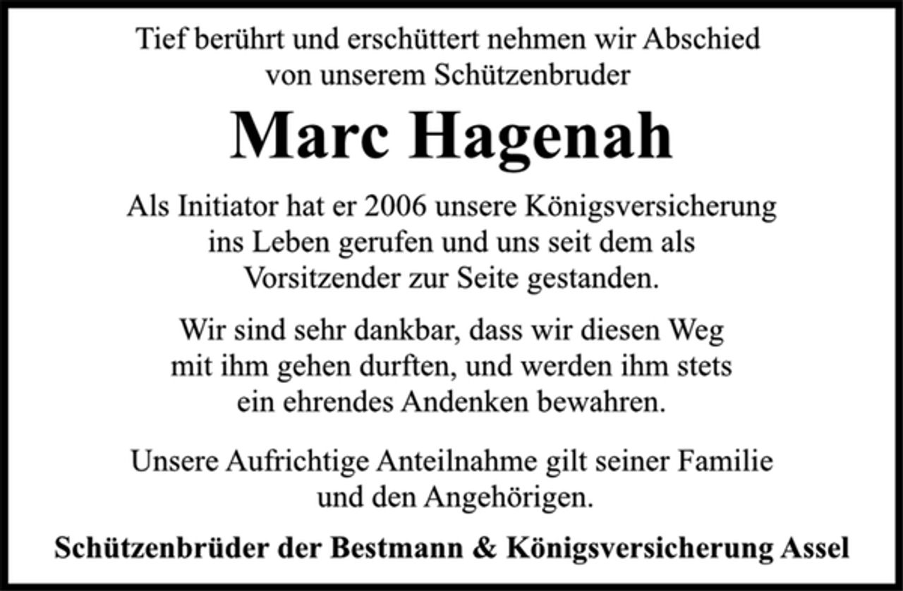 <p>Tief berührt und erschüttert nehmen wir Abschied<br />von unserem Schützenbruder<br />Marc Hagenah<br />Als Initiator hat er 2006 unsere Königsversicherung<br />ins Leben gerufen und uns seit dem als<br />Vorsitzender zur Seite gestanden.<br />Wir sind sehr dankbar, dass wir diesen Weg<br />mit ihm gehen durften, und werden ihm stets<br />ein ehrendes Andenken bewahren.<br />Unsere Aufrichtige Anteilnahme gilt seiner Familie<br />und den Angehörigen.<br />Schützenbrüder der Bestmann &amp; Königsversicherung Assel</p>
