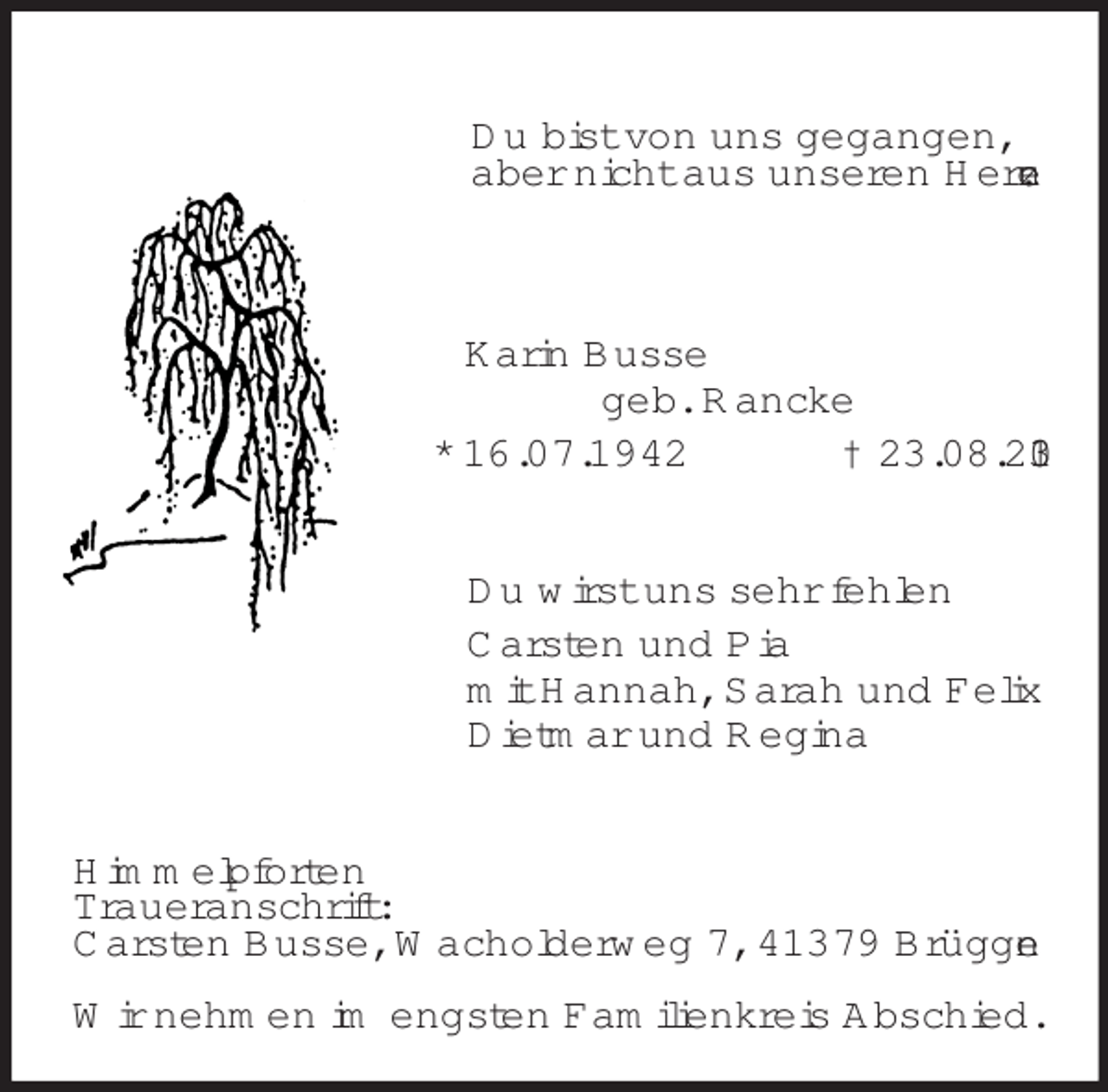 <p>Du bist von uns gegangen,<br />aber nicht aus unseren Herzen.<br />Karin Busse<br />geb. Rancke<br />* 16.07.1942 † 23.08.2013<br />Du wirst uns sehr fehlen<br />Carsten und Pia<br />mit Hannah, Sarah und Felix<br />Dietmar und Regina<br />Himmelpforten<br />Traueranschrift:<br />Carsten Busse, Wacholderweg 7, 41379 Brüggen</p><p>Wir nehmen im engsten Familienkreis Abschied.</p>