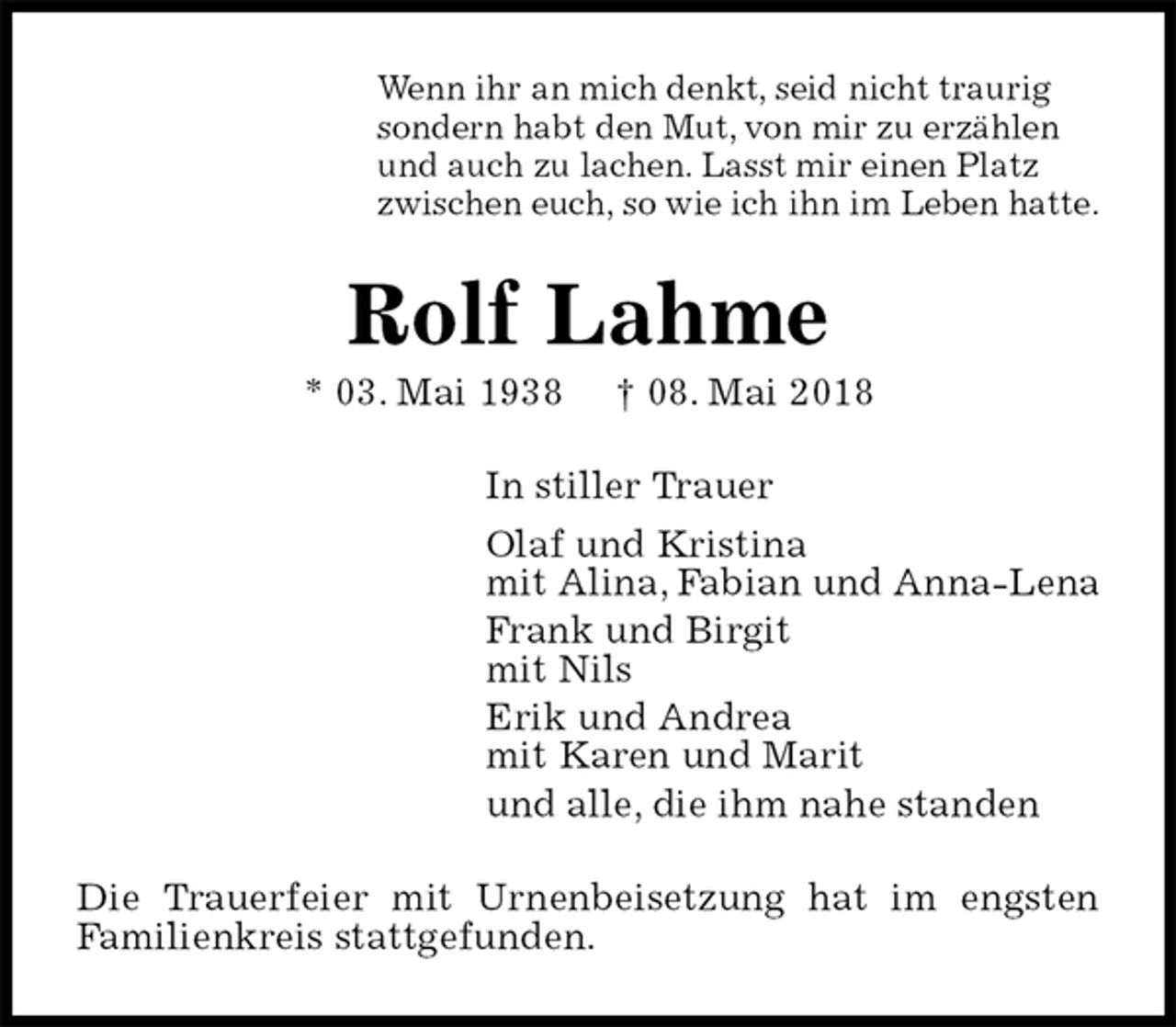 <p>Wenn ihr an mich denkt, seid nicht traurig<br />sondern habt den Mut, von mir zu erzählen<br />und auch zu lachen. Lasst mir einen Platz<br />zwischen euch, so wie ich ihn im Leben hatte.<br />Rolf Lahme<br />* 03. Mai 1938 † 08. Mai 2018<br />In stiller Trauer<br />Olaf und Kristina<br />mit Alina, Fabian und Anna-Lena<br />Frank und Birgit<br />mit Nils<br />Erik und Andrea<br />mit Karen und Marit<br />und alle, die ihm nahe standen<br />Die Trauerfeier mit Urnenbeisetzung hat im engsten<br />Familienkreis stattgefunden.</p>