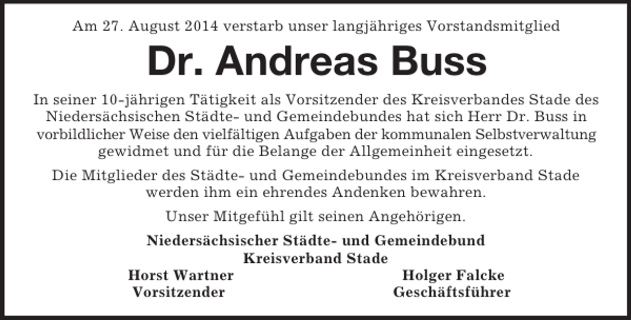 <p>Am 27. August 2014 verstarb unser langjähriges Vorstandsmitglied<br />Dr. Andreas Buss<br />In seiner 10-jährigen Tätigkeit als Vorsitzender des Kreisverbandes Stade des<br />Niedersächsischen Städte- und Gemeindebundes hat sich Herr Dr. Buss in<br />vorbildlicher Weise den vielfältigen Aufgaben der kommunalen Selbstverwaltung<br />gewidmet und für die Belange der Allgemeinheit eingesetzt.<br />Die Mitglieder des Städte- und Gemeindebundes im Kreisverband Stade<br />werden ihm ein ehrendes Andenken bewahren.<br />Unser Mitgefühl gilt seinen Angehörigen.<br />Niedersächsischer Städte- und Gemeindebund<br />Kreisverband Stade<br />Horst Wartner Holger Falcke<br />Vorsitzender Geschäftsführer</p>