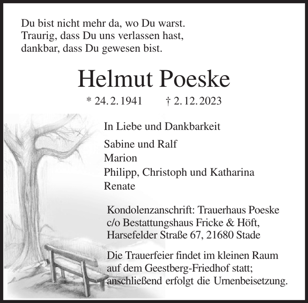 <p>Du bist nicht mehr da, wo Du warst.<br />Traurig, dass Du uns verlassen hast,<br />dankbar, dass Du gewesen bist.<br />Helmut Poeske<br />* 24. 2. 1941 † 2. 12. 2023<br />In Liebe und Dankbarkeit<br />Sabine und Ralf<br />Marion<br />Philipp, Christoph und Katharina<br />Renate<br />Kondolenzanschrift: Trauerhaus Poeske<br />c/o Bestattungshaus Fricke &amp; Höft,<br />Harsefelder Straße 67, 21680 Stade<br />Die Trauerfeier findet im kleinen Raum<br />auf dem Geestberg-Friedhof statt;<br />anschließend erfolgt die Urnenbeisetzung.</p>