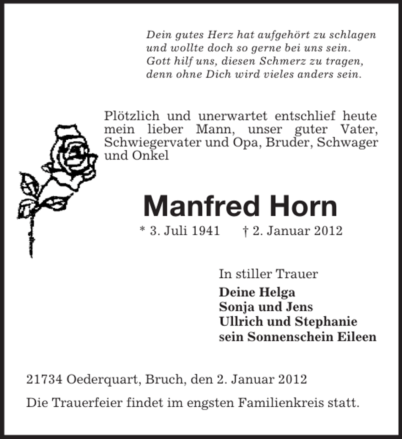 <p>Dein gutes Herz hat aufgehört zu schlagen<br />und wollte doch so gerne bei uns sein.<br />Gott hilf uns, diesen Schmerz zu tragen,<br />denn ohne Dich wird vieles anders sein.</p><p>Plötzlich und unerwartet entschlief heute<br />mein lieber Mann, unser guter Vater,<br />Schwiegervater und Opa, Bruder, Schwager<br />und Onkel</p><p>Manfred Horn<br />* 3. Juli 1941</p><p>† 2. Januar 2012</p><p>In stiller Trauer<br />Deine Helga<br />Sonja und Jens<br />Ullrich und Stephanie<br />sein Sonnenschein Eileen<br />21734 Oederquart, Bruch, den 2. Januar 2012<br />Die Trauerfeier findet im engsten Familienkreis statt.</p>