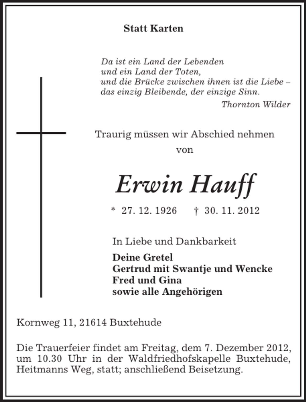 <p>Statt Karten</p><p>Da ist ein Land der Lebenden<br />und ein Land der Toten,<br />und die Brücke zwischen ihnen ist die Liebe –<br />das einzig Bleibende, der einzige Sinn.<br />Thornton Wilder<br />Traurig müssen wir Abschied nehmen<br />von<br />Erwin Hauff<br />* 27. 12. 1926 † 30. 11. 2012<br />In Liebe und Dankbarkeit<br />Deine Gretel<br />Gertrud mit Swantje und Wencke<br />Fred und Gina<br />sowie alle Angehörigen<br />Kornweg 11, 21614 Buxtehude</p><p>Die Trauerfeier findet am Freitag, dem 7. Dezember 2012, um 10.30 Uhr in der Waldfriedhofskapelle Buxtehude, Heitmanns Weg, statt; anschließend Beisetzung.</p>
