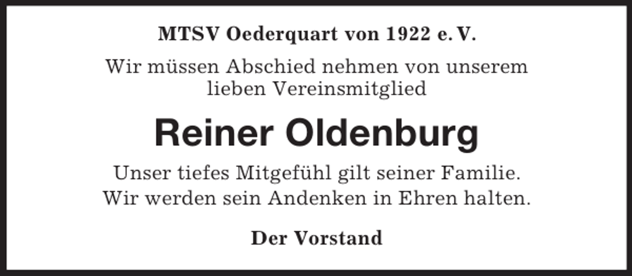<p>MTSV Oederquart von 1922 e. V.<br />Wir müssen Abschied nehmen von unserem<br />lieben Vereinsmitglied</p><p>Reiner Oldenburg<br />Unser tiefes Mitgefühl gilt seiner Familie.<br />Wir werden sein Andenken in Ehren halten.<br />Der Vorstand</p>